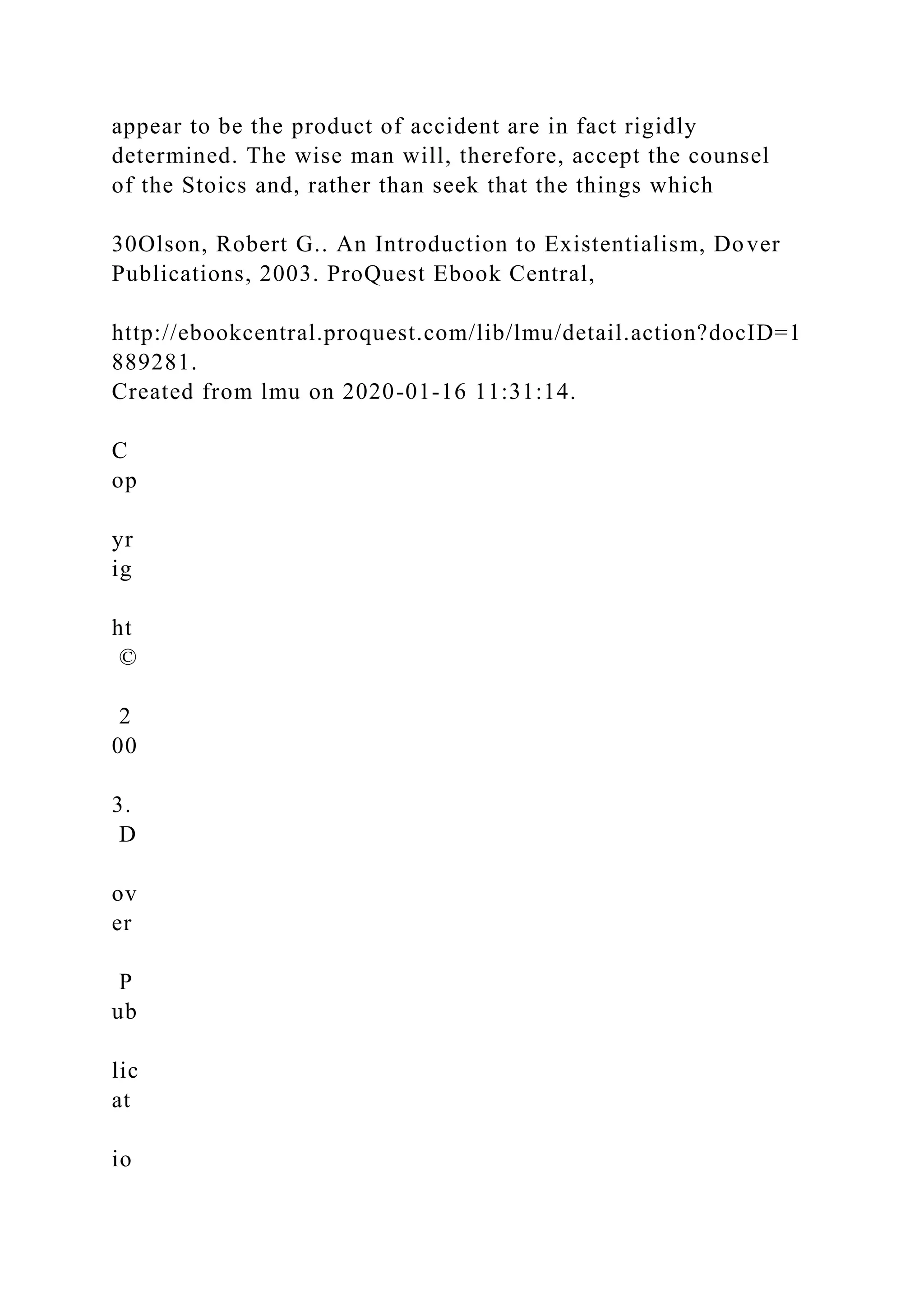 appear to be the product of accident are in fact rigidly
determined. The wise man will, therefore, accept the counsel
of the Stoics and, rather than seek that the things which
30Olson, Robert G.. An Introduction to Existentialism, Dover
Publications, 2003. ProQuest Ebook Central,
http://ebookcentral.proquest.com/lib/lmu/detail.action?docID=1
889281.
Created from lmu on 2020-01-16 11:31:14.
C
op
yr
ig
ht
©
2
00
3.
D
ov
er
P
ub
lic
at
io
 