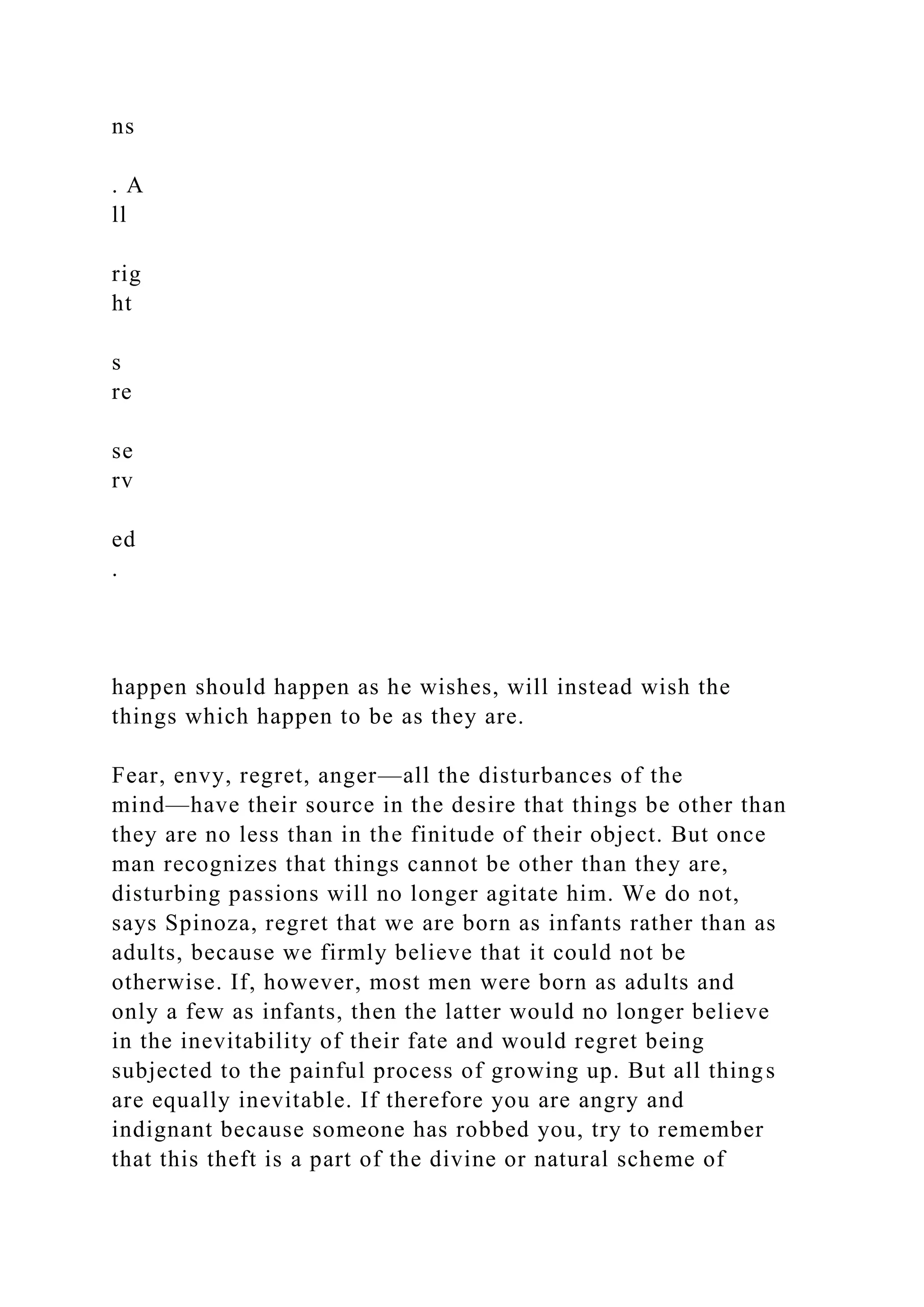 ns
. A
ll
rig
ht
s
re
se
rv
ed
.
happen should happen as he wishes, will instead wish the
things which happen to be as they are.
Fear, envy, regret, anger—all the disturbances of the
mind—have their source in the desire that things be other than
they are no less than in the finitude of their object. But once
man recognizes that things cannot be other than they are,
disturbing passions will no longer agitate him. We do not,
says Spinoza, regret that we are born as infants rather than as
adults, because we firmly believe that it could not be
otherwise. If, however, most men were born as adults and
only a few as infants, then the latter would no longer believe
in the inevitability of their fate and would regret being
subjected to the painful process of growing up. But all things
are equally inevitable. If therefore you are angry and
indignant because someone has robbed you, try to remember
that this theft is a part of the divine or natural scheme of
 