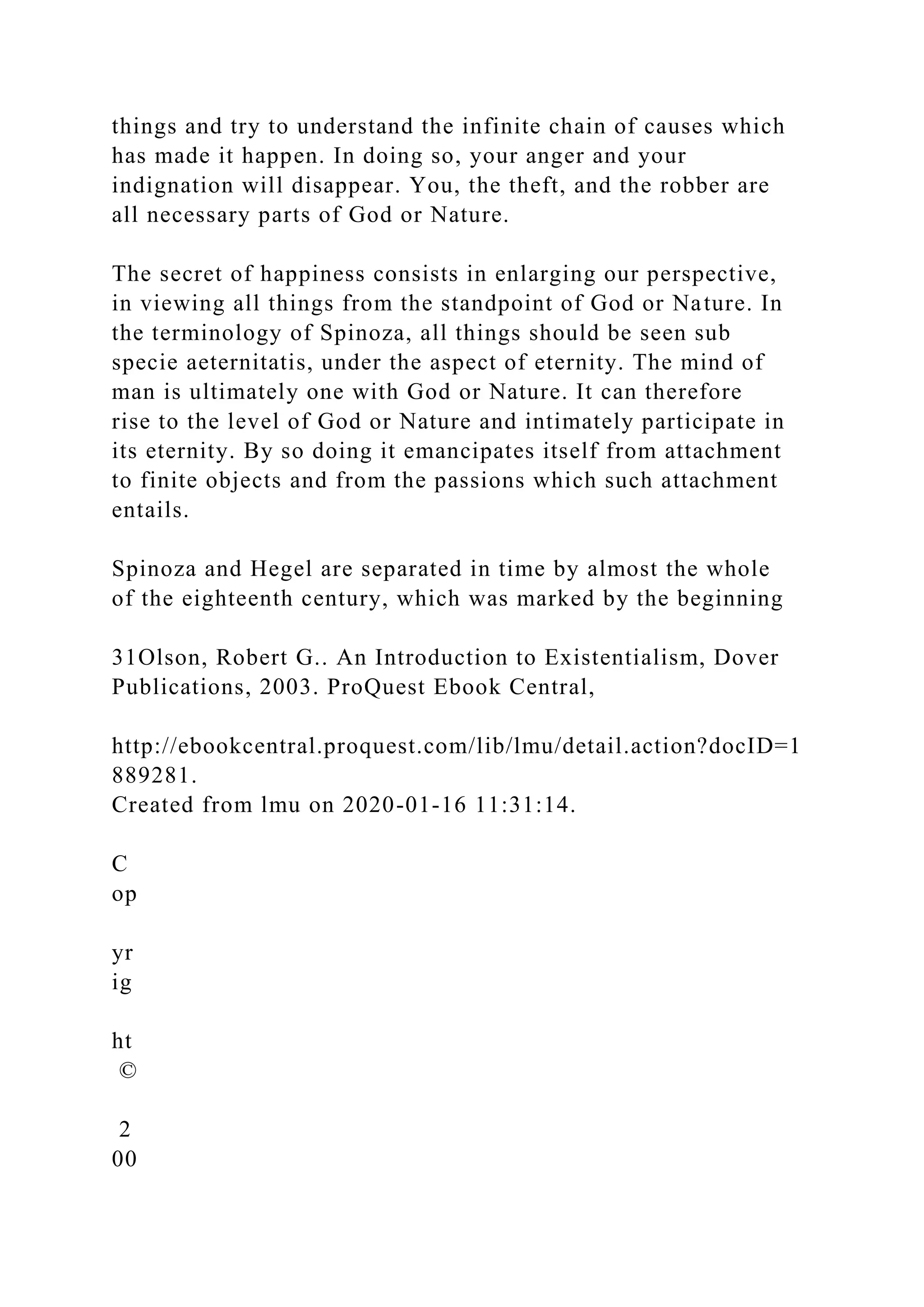 things and try to understand the infinite chain of causes which
has made it happen. In doing so, your anger and your
indignation will disappear. You, the theft, and the robber are
all necessary parts of God or Nature.
The secret of happiness consists in enlarging our perspective,
in viewing all things from the standpoint of God or Nature. In
the terminology of Spinoza, all things should be seen sub
specie aeternitatis, under the aspect of eternity. The mind of
man is ultimately one with God or Nature. It can therefore
rise to the level of God or Nature and intimately participate in
its eternity. By so doing it emancipates itself from attachment
to finite objects and from the passions which such attachment
entails.
Spinoza and Hegel are separated in time by almost the whole
of the eighteenth century, which was marked by the beginning
31Olson, Robert G.. An Introduction to Existentialism, Dover
Publications, 2003. ProQuest Ebook Central,
http://ebookcentral.proquest.com/lib/lmu/detail.action?docID=1
889281.
Created from lmu on 2020-01-16 11:31:14.
C
op
yr
ig
ht
©
2
00
 