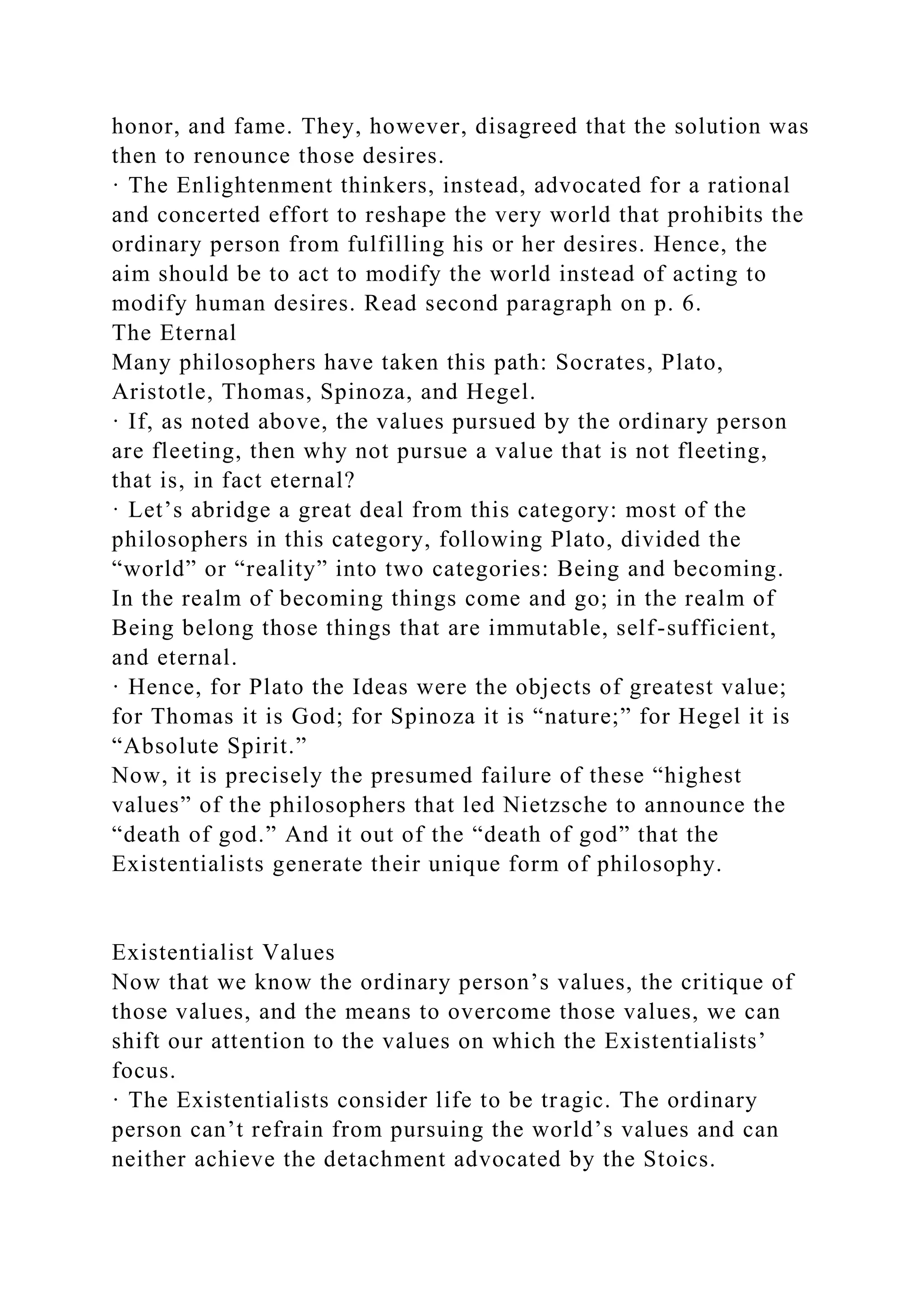 honor, and fame. They, however, disagreed that the solution was
then to renounce those desires.
· The Enlightenment thinkers, instead, advocated for a rational
and concerted effort to reshape the very world that prohibits the
ordinary person from fulfilling his or her desires. Hence, the
aim should be to act to modify the world instead of acting to
modify human desires. Read second paragraph on p. 6.
The Eternal
Many philosophers have taken this path: Socrates, Plato,
Aristotle, Thomas, Spinoza, and Hegel.
· If, as noted above, the values pursued by the ordinary person
are fleeting, then why not pursue a value that is not fleeting,
that is, in fact eternal?
· Let’s abridge a great deal from this category: most of the
philosophers in this category, following Plato, divided the
“world” or “reality” into two categories: Being and becoming.
In the realm of becoming things come and go; in the realm of
Being belong those things that are immutable, self-sufficient,
and eternal.
· Hence, for Plato the Ideas were the objects of greatest value;
for Thomas it is God; for Spinoza it is “nature;” for Hegel it is
“Absolute Spirit.”
Now, it is precisely the presumed failure of these “highest
values” of the philosophers that led Nietzsche to announce the
“death of god.” And it out of the “death of god” that the
Existentialists generate their unique form of philosophy.
Existentialist Values
Now that we know the ordinary person’s values, the critique of
those values, and the means to overcome those values, we can
shift our attention to the values on which the Existentialists’
focus.
· The Existentialists consider life to be tragic. The ordinary
person can’t refrain from pursuing the world’s values and can
neither achieve the detachment advocated by the Stoics.
 