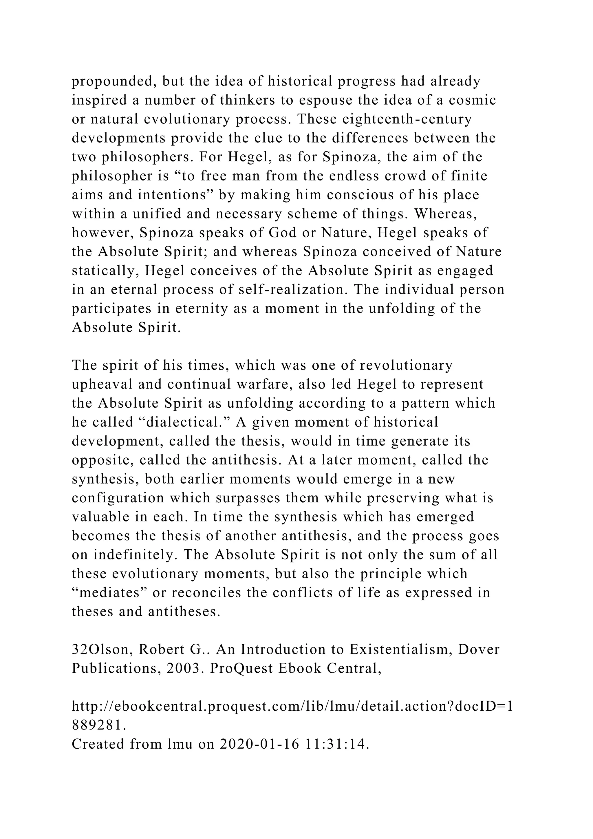 propounded, but the idea of historical progress had already
inspired a number of thinkers to espouse the idea of a cosmic
or natural evolutionary process. These eighteenth-century
developments provide the clue to the differences between the
two philosophers. For Hegel, as for Spinoza, the aim of the
philosopher is “to free man from the endless crowd of finite
aims and intentions” by making him conscious of his place
within a unified and necessary scheme of things. Whereas,
however, Spinoza speaks of God or Nature, Hegel speaks of
the Absolute Spirit; and whereas Spinoza conceived of Nature
statically, Hegel conceives of the Absolute Spirit as engaged
in an eternal process of self-realization. The individual person
participates in eternity as a moment in the unfolding of the
Absolute Spirit.
The spirit of his times, which was one of revolutionary
upheaval and continual warfare, also led Hegel to represent
the Absolute Spirit as unfolding according to a pattern which
he called “dialectical.” A given moment of historical
development, called the thesis, would in time generate its
opposite, called the antithesis. At a later moment, called the
synthesis, both earlier moments would emerge in a new
configuration which surpasses them while preserving what is
valuable in each. In time the synthesis which has emerged
becomes the thesis of another antithesis, and the process goes
on indefinitely. The Absolute Spirit is not only the sum of all
these evolutionary moments, but also the principle which
“mediates” or reconciles the conflicts of life as expressed in
theses and antitheses.
32Olson, Robert G.. An Introduction to Existentialism, Dover
Publications, 2003. ProQuest Ebook Central,
http://ebookcentral.proquest.com/lib/lmu/detail.action?docID=1
889281.
Created from lmu on 2020-01-16 11:31:14.
 