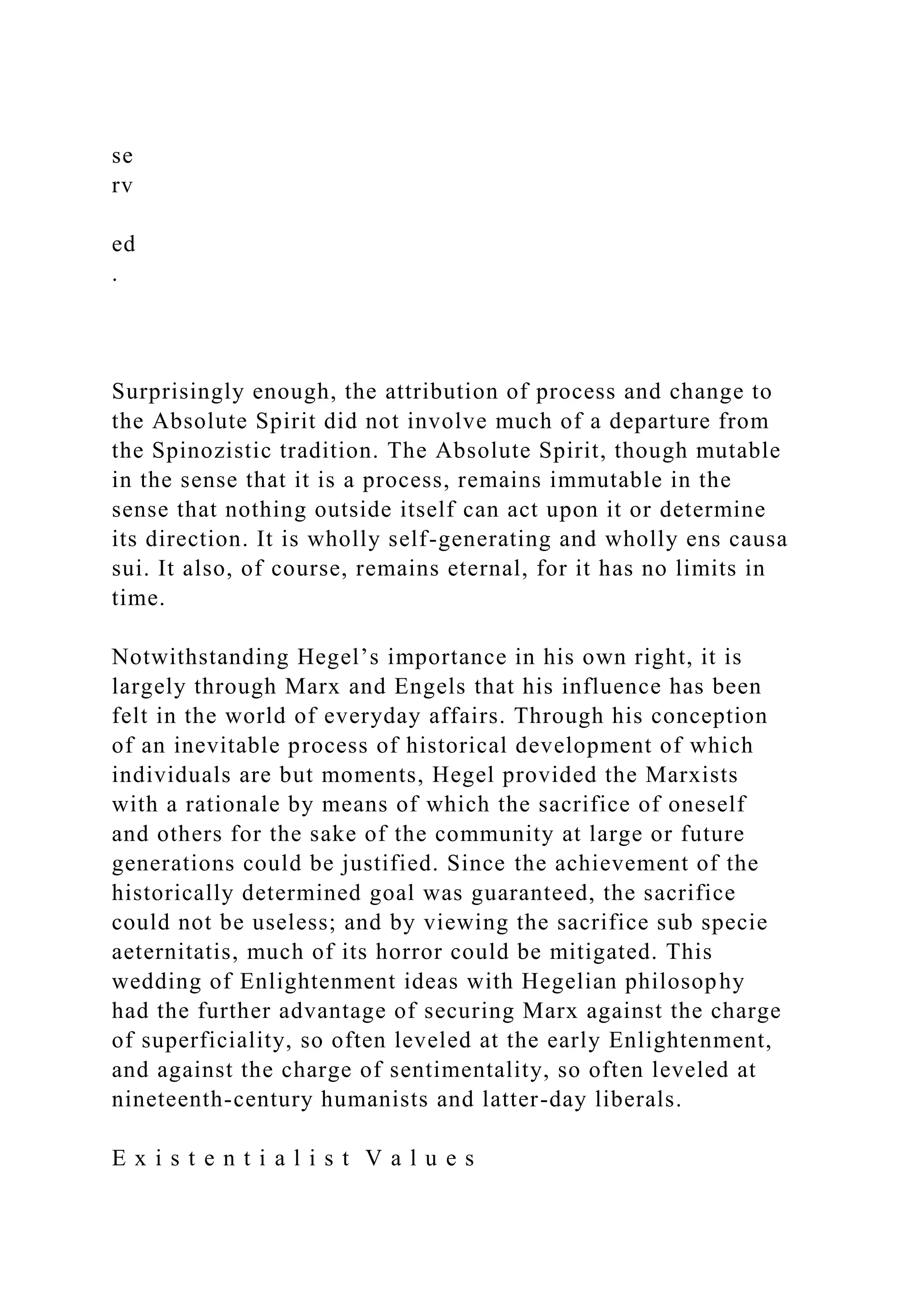 se
rv
ed
.
Surprisingly enough, the attribution of process and change to
the Absolute Spirit did not involve much of a departure from
the Spinozistic tradition. The Absolute Spirit, though mutable
in the sense that it is a process, remains immutable in the
sense that nothing outside itself can act upon it or determine
its direction. It is wholly self-generating and wholly ens causa
sui. It also, of course, remains eternal, for it has no limits in
time.
Notwithstanding Hegel’s importance in his own right, it is
largely through Marx and Engels that his influence has been
felt in the world of everyday affairs. Through his conception
of an inevitable process of historical development of which
individuals are but moments, Hegel provided the Marxists
with a rationale by means of which the sacrifice of oneself
and others for the sake of the community at large or future
generations could be justified. Since the achievement of the
historically determined goal was guaranteed, the sacrifice
could not be useless; and by viewing the sacrifice sub specie
aeternitatis, much of its horror could be mitigated. This
wedding of Enlightenment ideas with Hegelian philosophy
had the further advantage of securing Marx against the charge
of superficiality, so often leveled at the early Enlightenment,
and against the charge of sentimentality, so often leveled at
nineteenth-century humanists and latter-day liberals.
E x i s t e n t i a l i s t V a l u e s
 