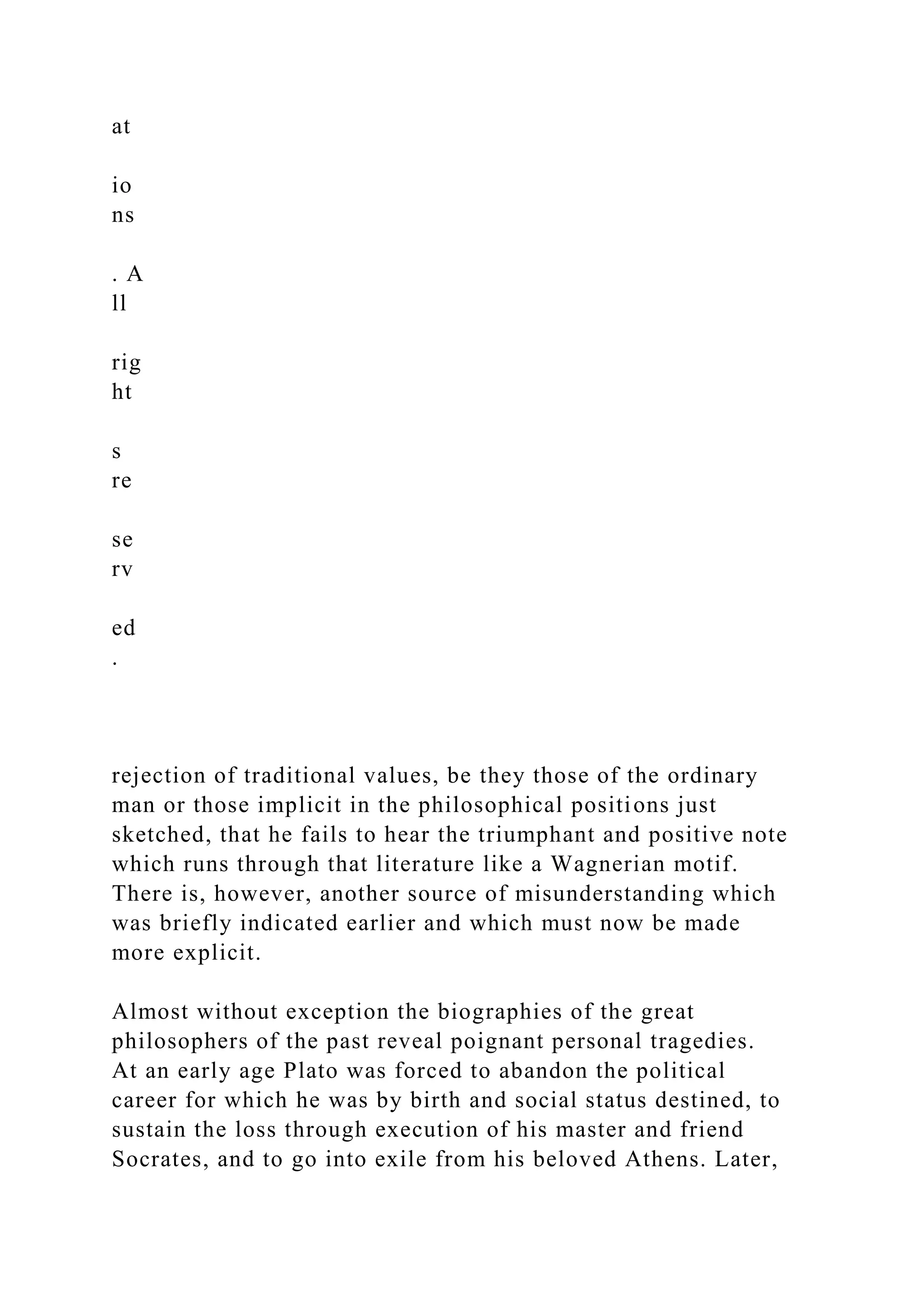 at
io
ns
. A
ll
rig
ht
s
re
se
rv
ed
.
rejection of traditional values, be they those of the ordinary
man or those implicit in the philosophical positions just
sketched, that he fails to hear the triumphant and positive note
which runs through that literature like a Wagnerian motif.
There is, however, another source of misunderstanding which
was briefly indicated earlier and which must now be made
more explicit.
Almost without exception the biographies of the great
philosophers of the past reveal poignant personal tragedies.
At an early age Plato was forced to abandon the political
career for which he was by birth and social status destined, to
sustain the loss through execution of his master and friend
Socrates, and to go into exile from his beloved Athens. Later,
 
