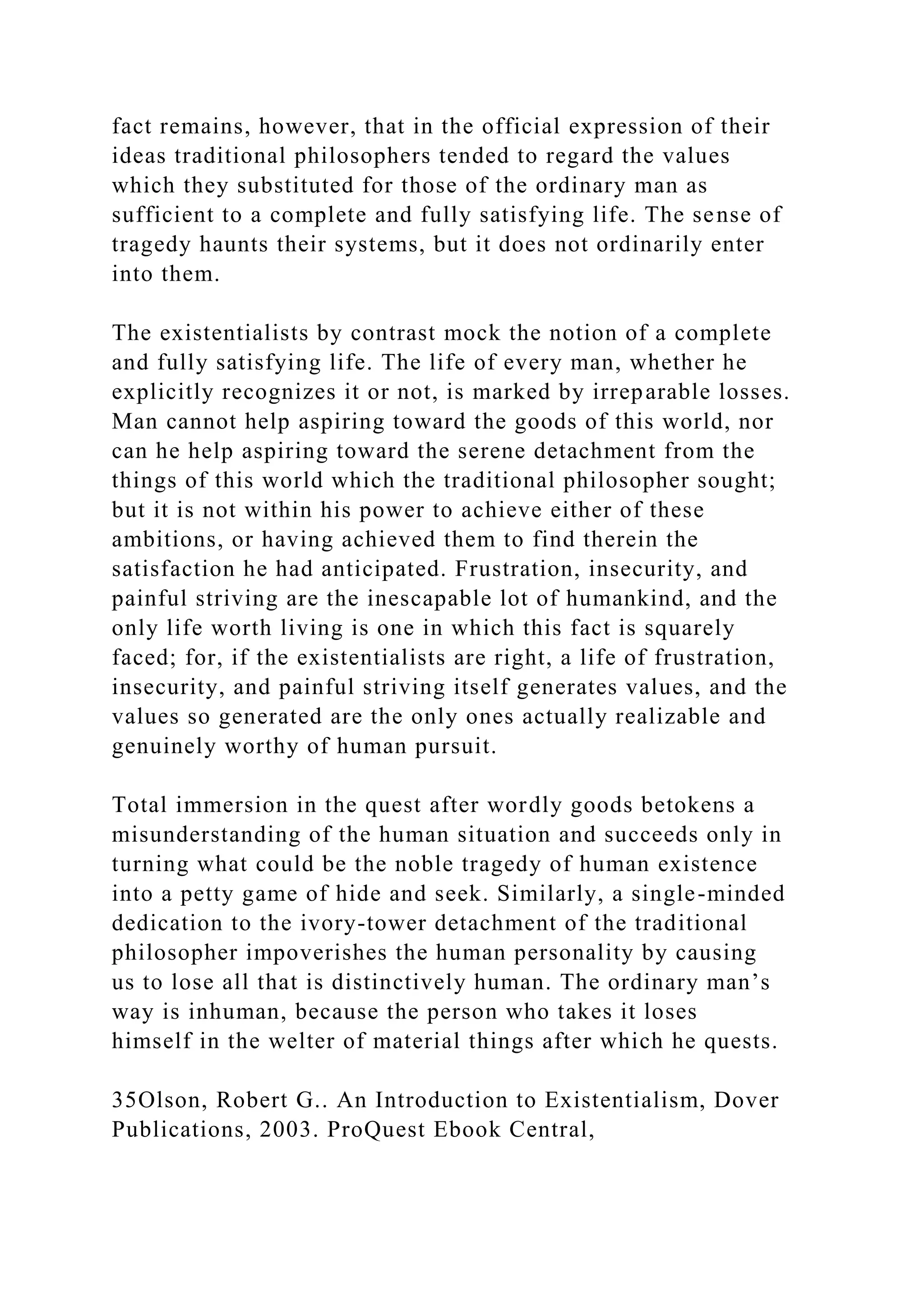 fact remains, however, that in the official expression of their
ideas traditional philosophers tended to regard the values
which they substituted for those of the ordinary man as
sufficient to a complete and fully satisfying life. The sense of
tragedy haunts their systems, but it does not ordinarily enter
into them.
The existentialists by contrast mock the notion of a complete
and fully satisfying life. The life of every man, whether he
explicitly recognizes it or not, is marked by irreparable losses.
Man cannot help aspiring toward the goods of this world, nor
can he help aspiring toward the serene detachment from the
things of this world which the traditional philosopher sought;
but it is not within his power to achieve either of these
ambitions, or having achieved them to find therein the
satisfaction he had anticipated. Frustration, insecurity, and
painful striving are the inescapable lot of humankind, and the
only life worth living is one in which this fact is squarely
faced; for, if the existentialists are right, a life of frustration,
insecurity, and painful striving itself generates values, and the
values so generated are the only ones actually realizable and
genuinely worthy of human pursuit.
Total immersion in the quest after wordly goods betokens a
misunderstanding of the human situation and succeeds only in
turning what could be the noble tragedy of human existence
into a petty game of hide and seek. Similarly, a single-minded
dedication to the ivory-tower detachment of the traditional
philosopher impoverishes the human personality by causing
us to lose all that is distinctively human. The ordinary man’s
way is inhuman, because the person who takes it loses
himself in the welter of material things after which he quests.
35Olson, Robert G.. An Introduction to Existentialism, Dover
Publications, 2003. ProQuest Ebook Central,
 