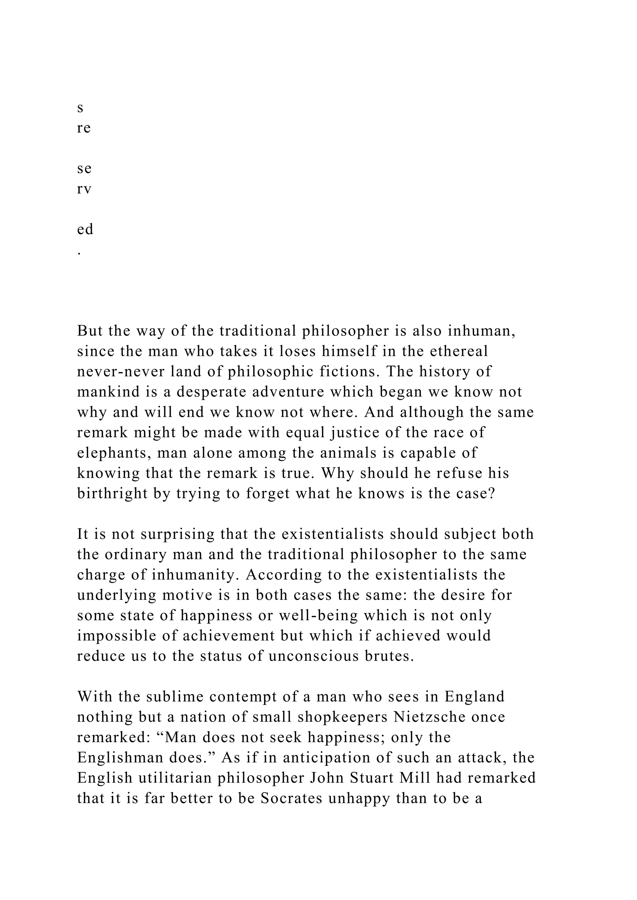 s
re
se
rv
ed
.
But the way of the traditional philosopher is also inhuman,
since the man who takes it loses himself in the ethereal
never-never land of philosophic fictions. The history of
mankind is a desperate adventure which began we know not
why and will end we know not where. And although the same
remark might be made with equal justice of the race of
elephants, man alone among the animals is capable of
knowing that the remark is true. Why should he refuse his
birthright by trying to forget what he knows is the case?
It is not surprising that the existentialists should subject both
the ordinary man and the traditional philosopher to the same
charge of inhumanity. According to the existentialists the
underlying motive is in both cases the same: the desire for
some state of happiness or well-being which is not only
impossible of achievement but which if achieved would
reduce us to the status of unconscious brutes.
With the sublime contempt of a man who sees in England
nothing but a nation of small shopkeepers Nietzsche once
remarked: “Man does not seek happiness; only the
Englishman does.” As if in anticipation of such an attack, the
English utilitarian philosopher John Stuart Mill had remarked
that it is far better to be Socrates unhappy than to be a
 