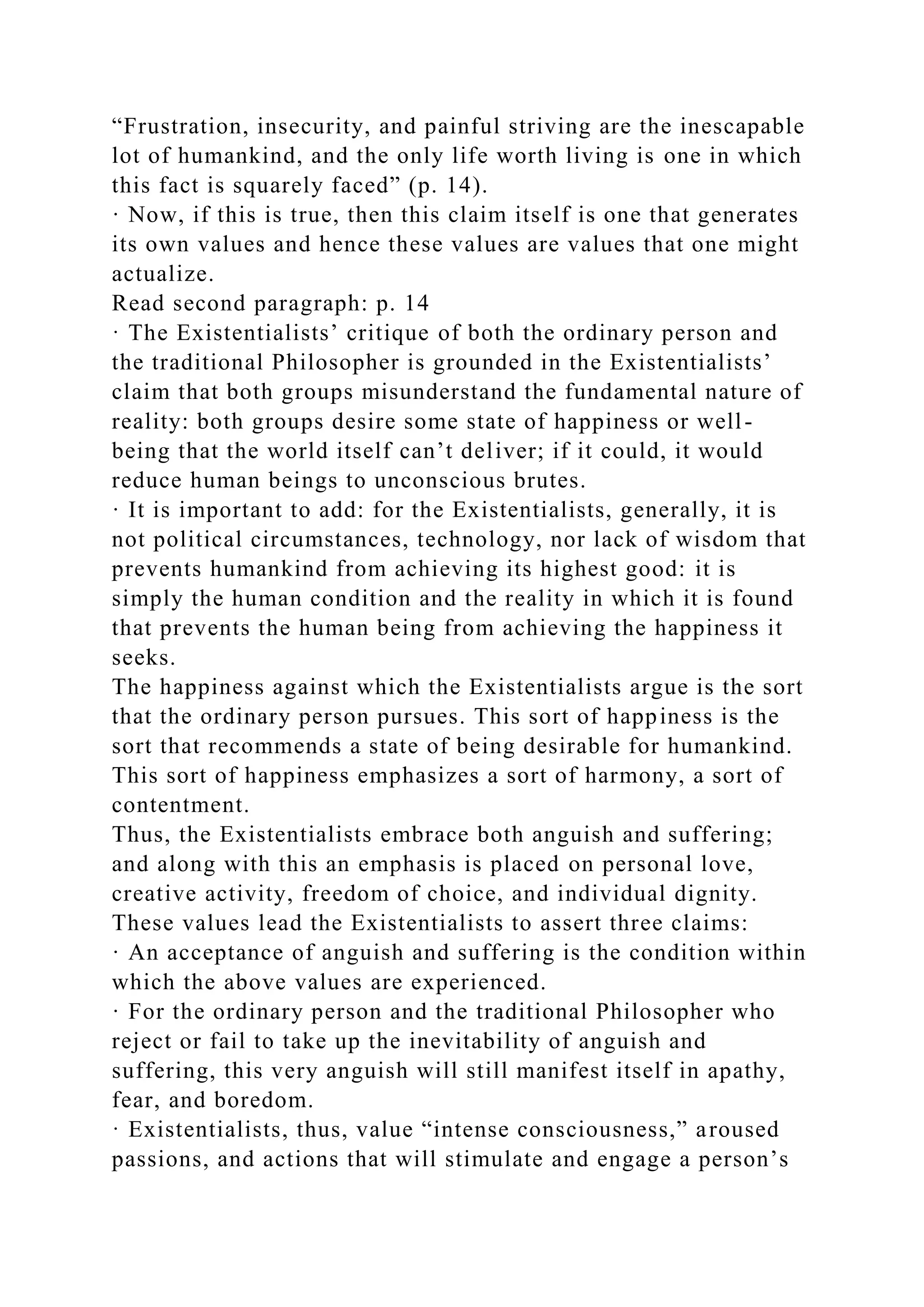 “Frustration, insecurity, and painful striving are the inescapable
lot of humankind, and the only life worth living is one in which
this fact is squarely faced” (p. 14).
· Now, if this is true, then this claim itself is one that generates
its own values and hence these values are values that one might
actualize.
Read second paragraph: p. 14
· The Existentialists’ critique of both the ordinary person and
the traditional Philosopher is grounded in the Existentialists’
claim that both groups misunderstand the fundamental nature of
reality: both groups desire some state of happiness or well-
being that the world itself can’t deliver; if it could, it would
reduce human beings to unconscious brutes.
· It is important to add: for the Existentialists, generally, it is
not political circumstances, technology, nor lack of wisdom that
prevents humankind from achieving its highest good: it is
simply the human condition and the reality in which it is found
that prevents the human being from achieving the happiness it
seeks.
The happiness against which the Existentialists argue is the sort
that the ordinary person pursues. This sort of happiness is the
sort that recommends a state of being desirable for humankind.
This sort of happiness emphasizes a sort of harmony, a sort of
contentment.
Thus, the Existentialists embrace both anguish and suffering;
and along with this an emphasis is placed on personal love,
creative activity, freedom of choice, and individual dignity.
These values lead the Existentialists to assert three claims:
· An acceptance of anguish and suffering is the condition within
which the above values are experienced.
· For the ordinary person and the traditional Philosopher who
reject or fail to take up the inevitability of anguish and
suffering, this very anguish will still manifest itself in apathy,
fear, and boredom.
· Existentialists, thus, value “intense consciousness,” aroused
passions, and actions that will stimulate and engage a person’s
 