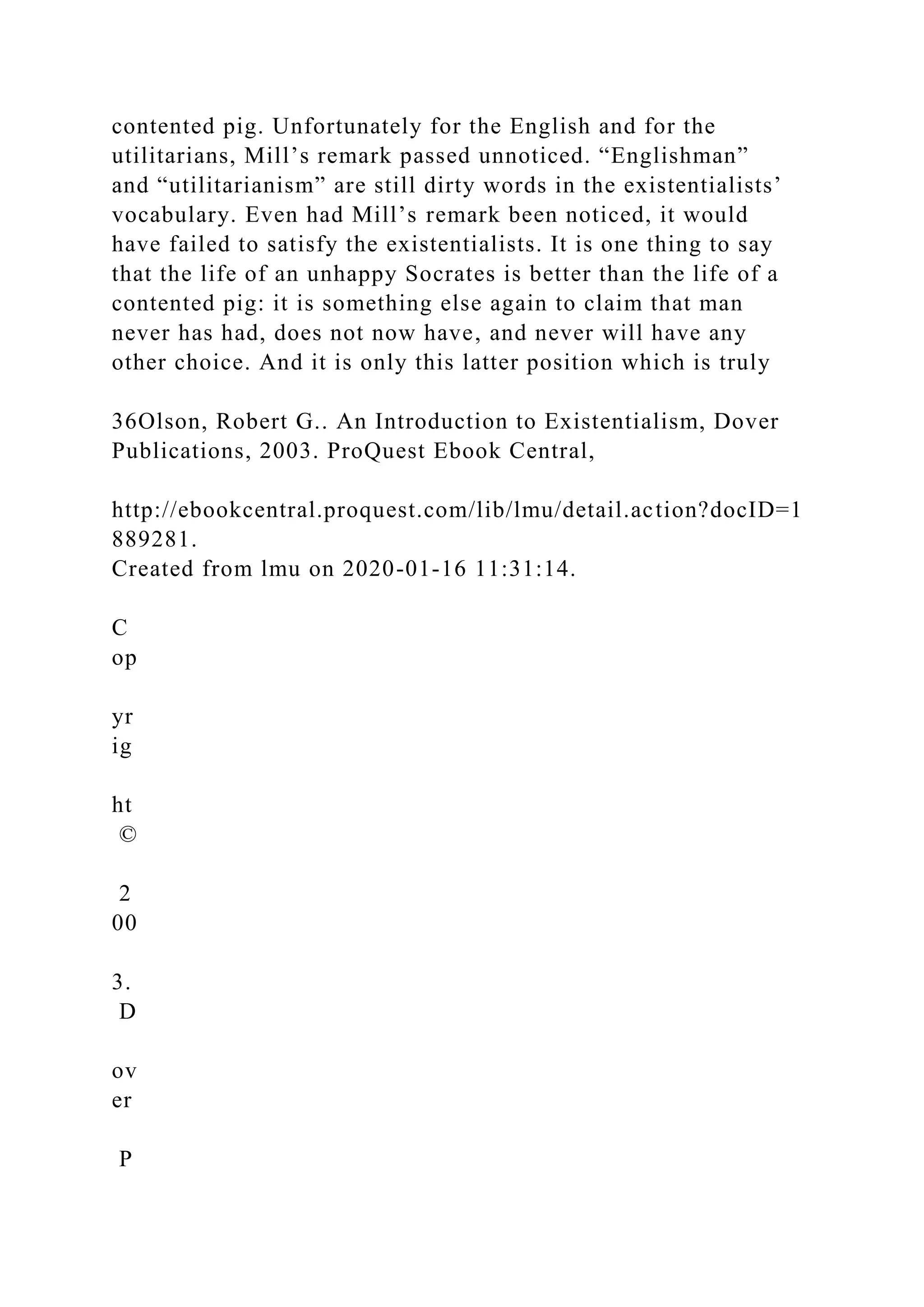 contented pig. Unfortunately for the English and for the
utilitarians, Mill’s remark passed unnoticed. “Englishman”
and “utilitarianism” are still dirty words in the existentialists’
vocabulary. Even had Mill’s remark been noticed, it would
have failed to satisfy the existentialists. It is one thing to say
that the life of an unhappy Socrates is better than the life of a
contented pig: it is something else again to claim that man
never has had, does not now have, and never will have any
other choice. And it is only this latter position which is truly
36Olson, Robert G.. An Introduction to Existentialism, Dover
Publications, 2003. ProQuest Ebook Central,
http://ebookcentral.proquest.com/lib/lmu/detail.action?docID=1
889281.
Created from lmu on 2020-01-16 11:31:14.
C
op
yr
ig
ht
©
2
00
3.
D
ov
er
P
 