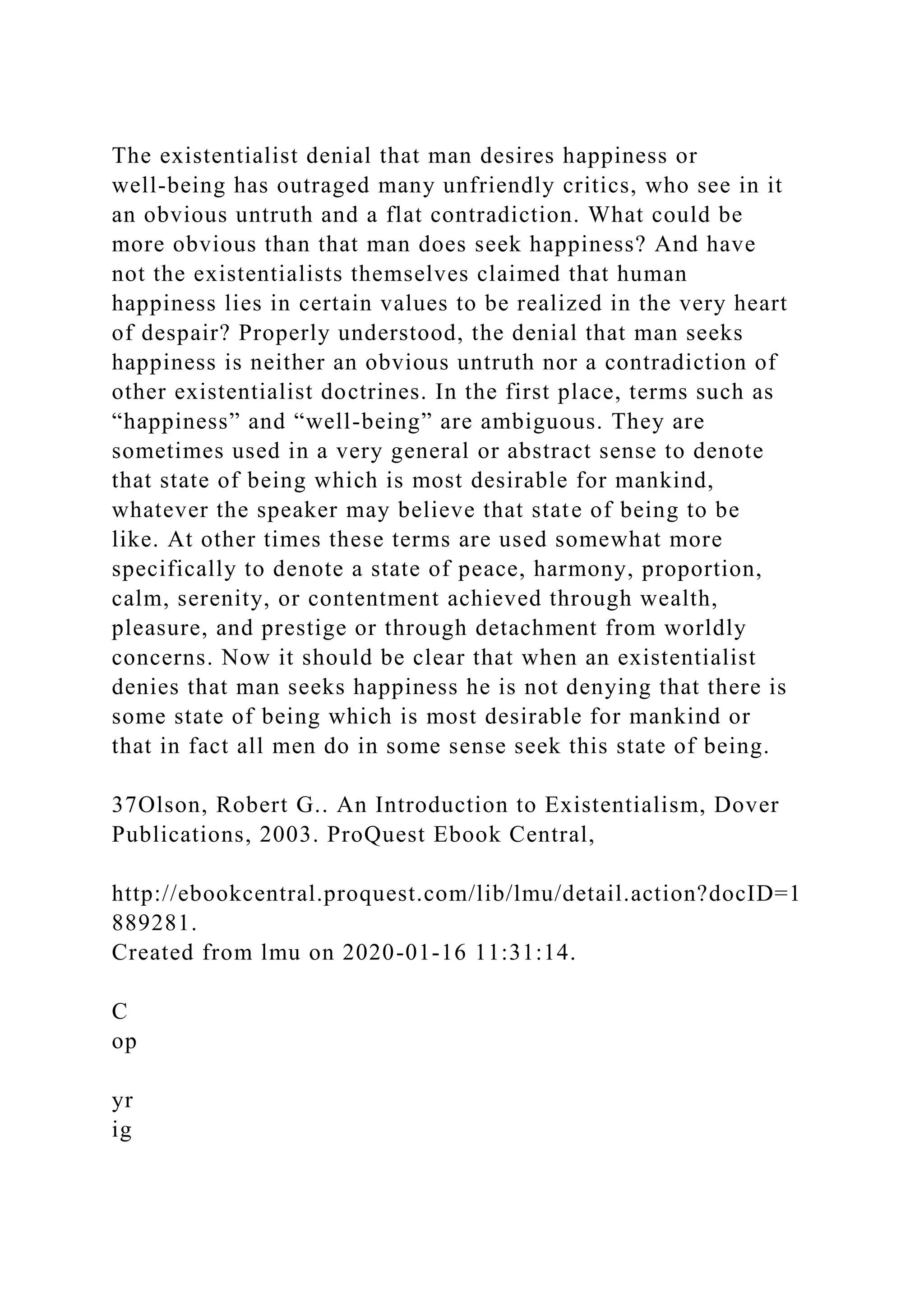 The existentialist denial that man desires happiness or
well-being has outraged many unfriendly critics, who see in it
an obvious untruth and a flat contradiction. What could be
more obvious than that man does seek happiness? And have
not the existentialists themselves claimed that human
happiness lies in certain values to be realized in the very heart
of despair? Properly understood, the denial that man seeks
happiness is neither an obvious untruth nor a contradiction of
other existentialist doctrines. In the first place, terms such as
“happiness” and “well-being” are ambiguous. They are
sometimes used in a very general or abstract sense to denote
that state of being which is most desirable for mankind,
whatever the speaker may believe that state of being to be
like. At other times these terms are used somewhat more
specifically to denote a state of peace, harmony, proportion,
calm, serenity, or contentment achieved through wealth,
pleasure, and prestige or through detachment from worldly
concerns. Now it should be clear that when an existentialist
denies that man seeks happiness he is not denying that there is
some state of being which is most desirable for mankind or
that in fact all men do in some sense seek this state of being.
37Olson, Robert G.. An Introduction to Existentialism, Dover
Publications, 2003. ProQuest Ebook Central,
http://ebookcentral.proquest.com/lib/lmu/detail.action?docID=1
889281.
Created from lmu on 2020-01-16 11:31:14.
C
op
yr
ig
 