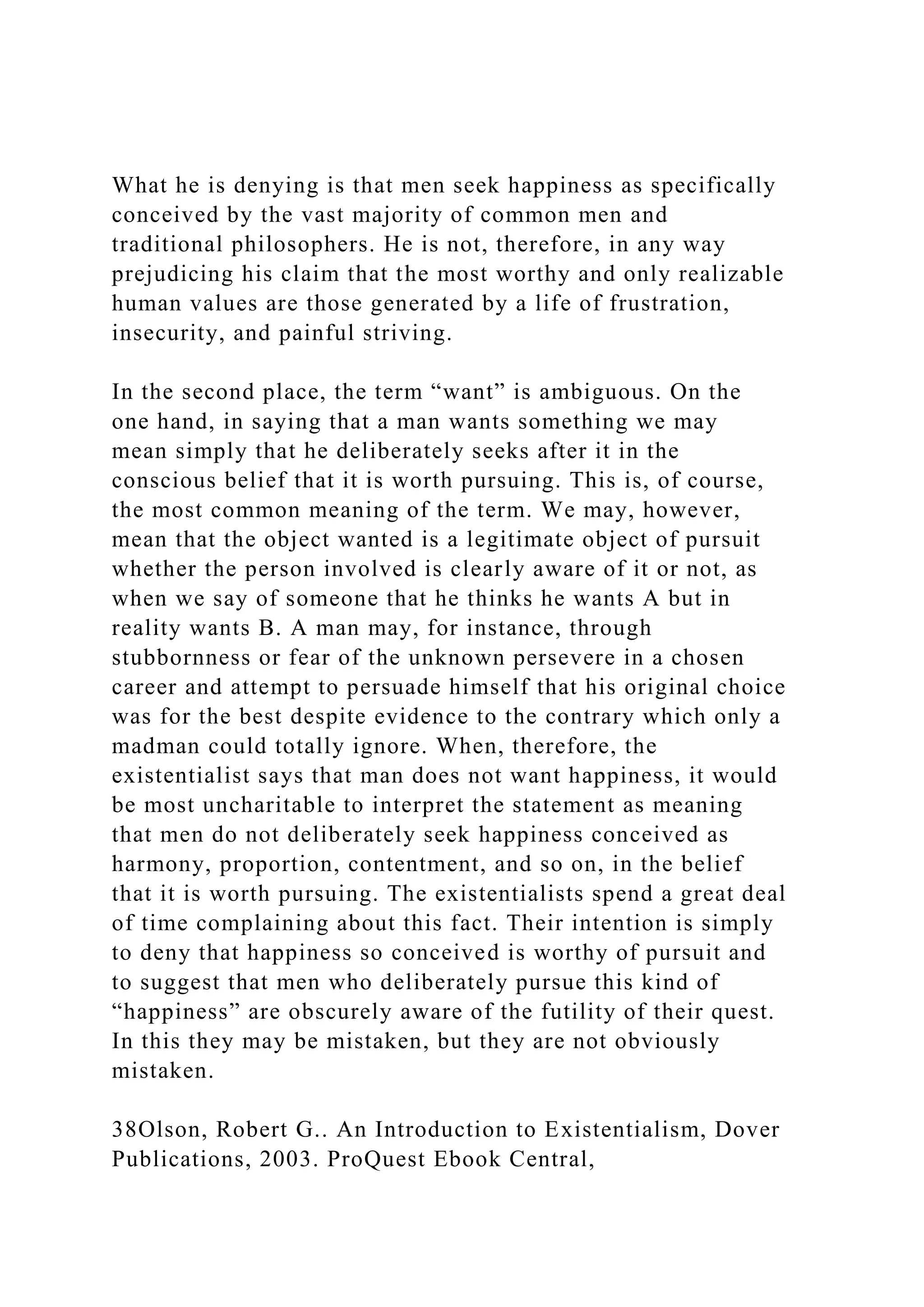 What he is denying is that men seek happiness as specifically
conceived by the vast majority of common men and
traditional philosophers. He is not, therefore, in any way
prejudicing his claim that the most worthy and only realizable
human values are those generated by a life of frustration,
insecurity, and painful striving.
In the second place, the term “want” is ambiguous. On the
one hand, in saying that a man wants something we may
mean simply that he deliberately seeks after it in the
conscious belief that it is worth pursuing. This is, of course,
the most common meaning of the term. We may, however,
mean that the object wanted is a legitimate object of pursuit
whether the person involved is clearly aware of it or not, as
when we say of someone that he thinks he wants A but in
reality wants B. A man may, for instance, through
stubbornness or fear of the unknown persevere in a chosen
career and attempt to persuade himself that his original choice
was for the best despite evidence to the contrary which only a
madman could totally ignore. When, therefore, the
existentialist says that man does not want happiness, it would
be most uncharitable to interpret the statement as meaning
that men do not deliberately seek happiness conceived as
harmony, proportion, contentment, and so on, in the belief
that it is worth pursuing. The existentialists spend a great deal
of time complaining about this fact. Their intention is simply
to deny that happiness so conceived is worthy of pursuit and
to suggest that men who deliberately pursue this kind of
“happiness” are obscurely aware of the futility of their quest.
In this they may be mistaken, but they are not obviously
mistaken.
38Olson, Robert G.. An Introduction to Existentialism, Dover
Publications, 2003. ProQuest Ebook Central,
 