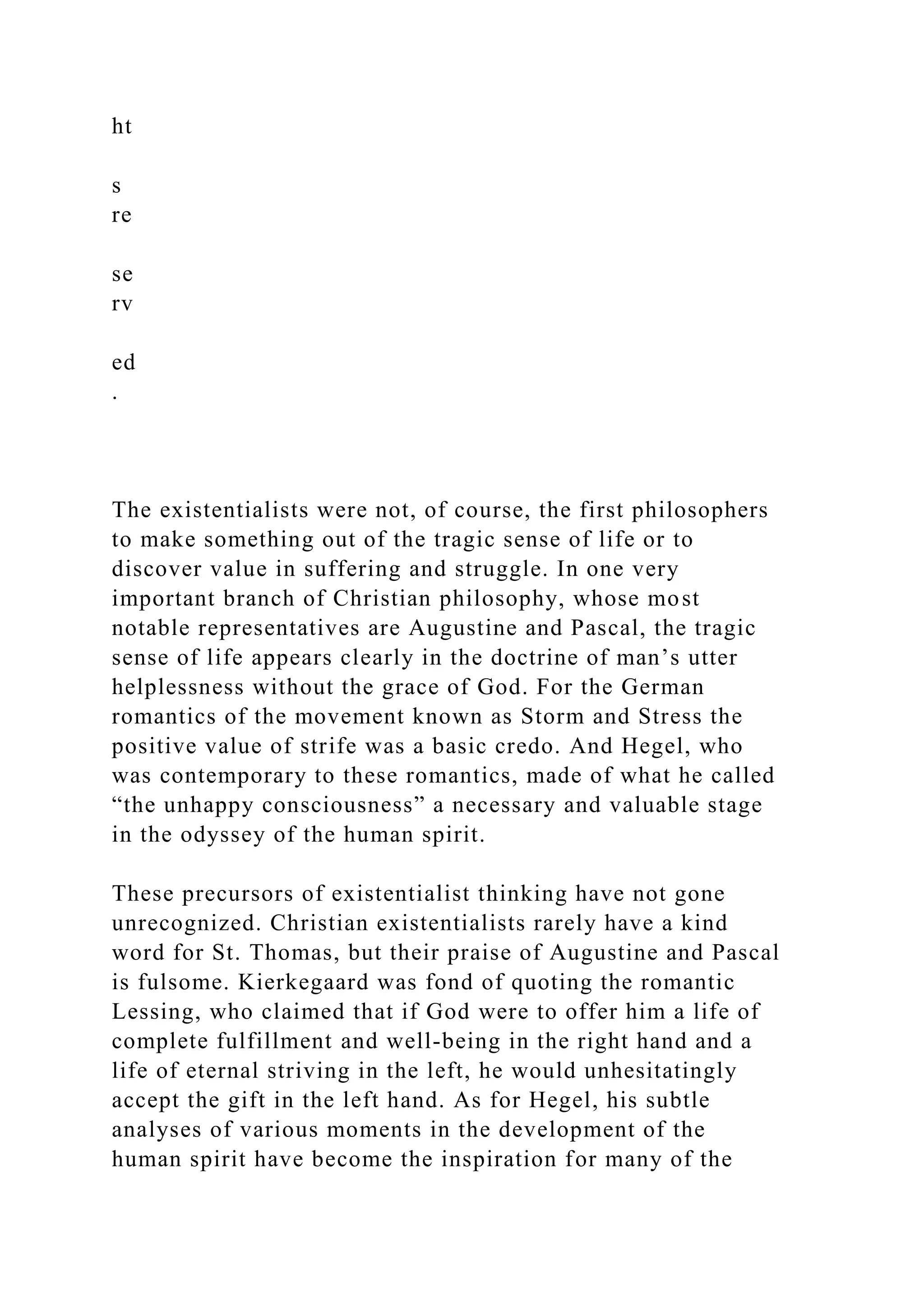 ht
s
re
se
rv
ed
.
The existentialists were not, of course, the first philosophers
to make something out of the tragic sense of life or to
discover value in suffering and struggle. In one very
important branch of Christian philosophy, whose most
notable representatives are Augustine and Pascal, the tragic
sense of life appears clearly in the doctrine of man’s utter
helplessness without the grace of God. For the German
romantics of the movement known as Storm and Stress the
positive value of strife was a basic credo. And Hegel, who
was contemporary to these romantics, made of what he called
“the unhappy consciousness” a necessary and valuable stage
in the odyssey of the human spirit.
These precursors of existentialist thinking have not gone
unrecognized. Christian existentialists rarely have a kind
word for St. Thomas, but their praise of Augustine and Pascal
is fulsome. Kierkegaard was fond of quoting the romantic
Lessing, who claimed that if God were to offer him a life of
complete fulfillment and well-being in the right hand and a
life of eternal striving in the left, he would unhesitatingly
accept the gift in the left hand. As for Hegel, his subtle
analyses of various moments in the development of the
human spirit have become the inspiration for many of the
 