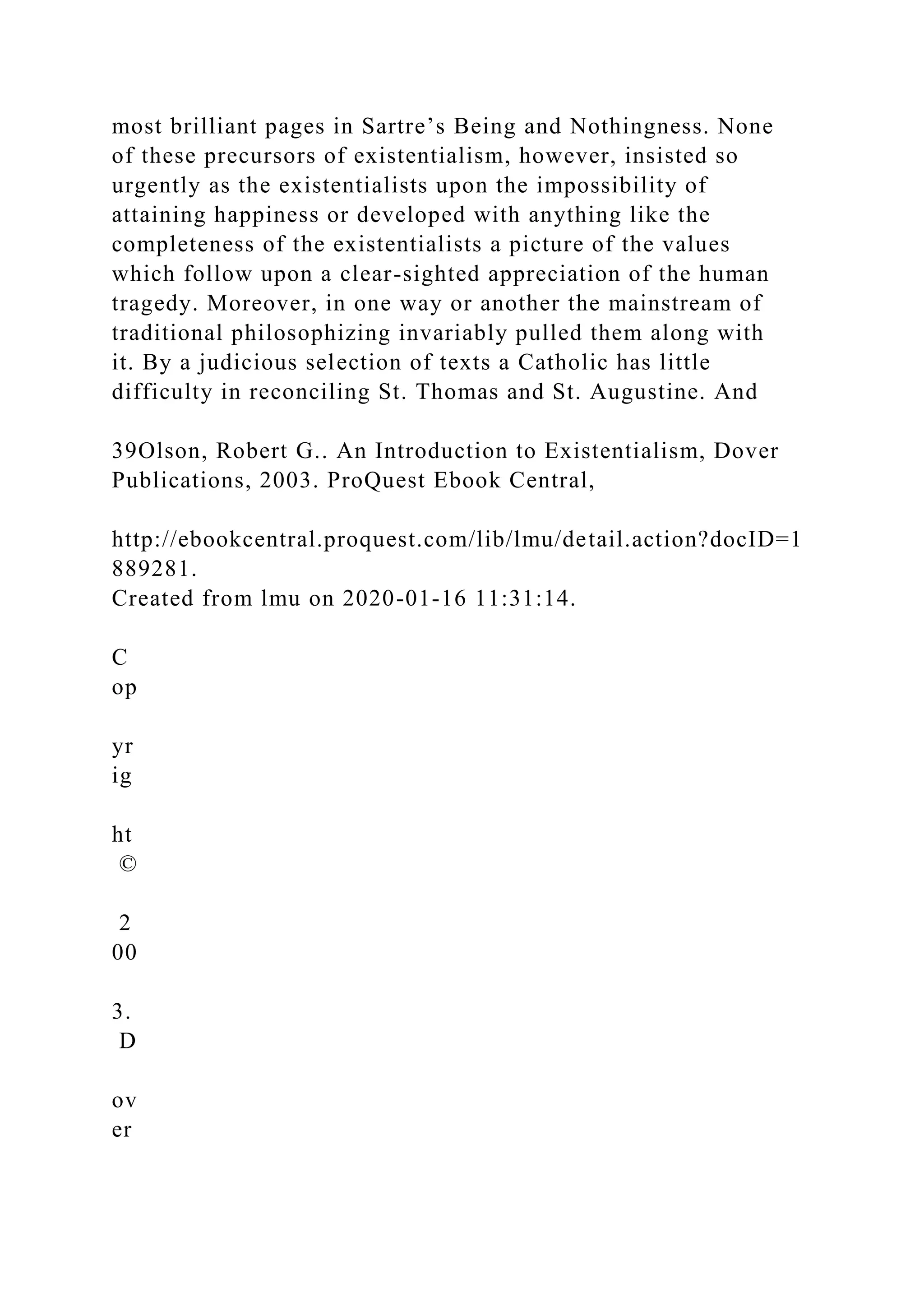 most brilliant pages in Sartre’s Being and Nothingness. None
of these precursors of existentialism, however, insisted so
urgently as the existentialists upon the impossibility of
attaining happiness or developed with anything like the
completeness of the existentialists a picture of the values
which follow upon a clear-sighted appreciation of the human
tragedy. Moreover, in one way or another the mainstream of
traditional philosophizing invariably pulled them along with
it. By a judicious selection of texts a Catholic has little
difficulty in reconciling St. Thomas and St. Augustine. And
39Olson, Robert G.. An Introduction to Existentialism, Dover
Publications, 2003. ProQuest Ebook Central,
http://ebookcentral.proquest.com/lib/lmu/detail.action?docID=1
889281.
Created from lmu on 2020-01-16 11:31:14.
C
op
yr
ig
ht
©
2
00
3.
D
ov
er
 