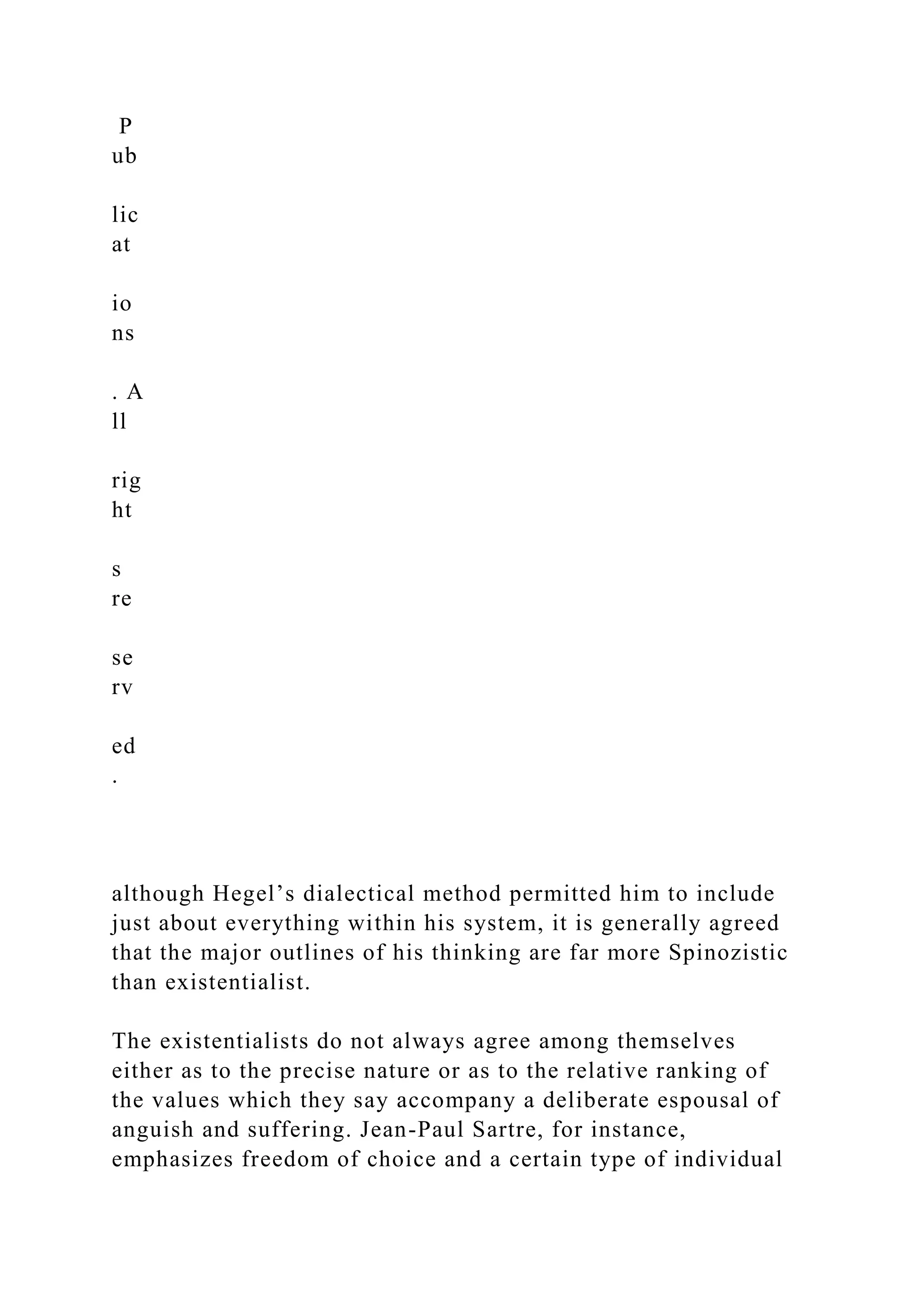 P
ub
lic
at
io
ns
. A
ll
rig
ht
s
re
se
rv
ed
.
although Hegel’s dialectical method permitted him to include
just about everything within his system, it is generally agreed
that the major outlines of his thinking are far more Spinozistic
than existentialist.
The existentialists do not always agree among themselves
either as to the precise nature or as to the relative ranking of
the values which they say accompany a deliberate espousal of
anguish and suffering. Jean-Paul Sartre, for instance,
emphasizes freedom of choice and a certain type of individual
 