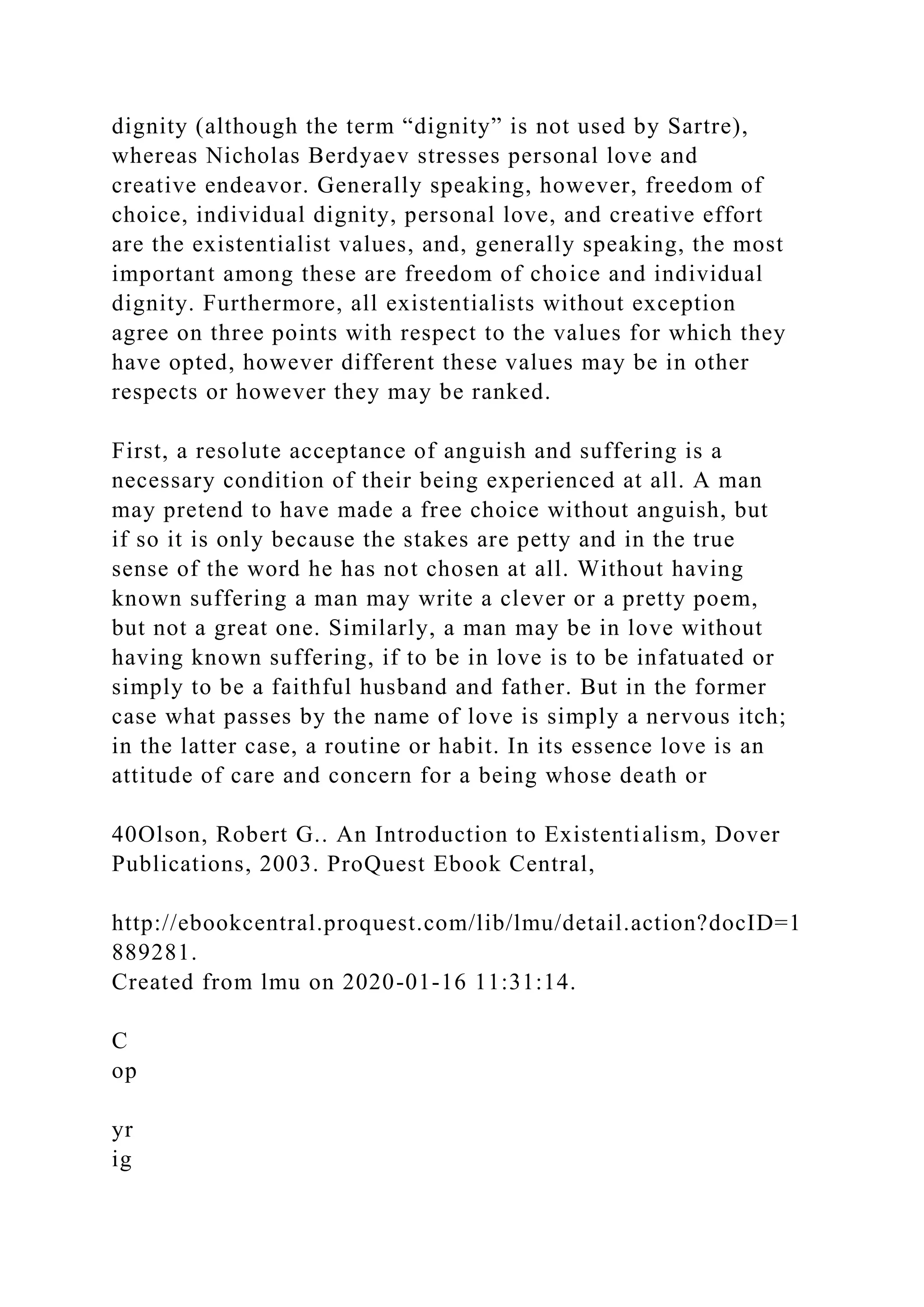 dignity (although the term “dignity” is not used by Sartre),
whereas Nicholas Berdyaev stresses personal love and
creative endeavor. Generally speaking, however, freedom of
choice, individual dignity, personal love, and creative effort
are the existentialist values, and, generally speaking, the most
important among these are freedom of choice and individual
dignity. Furthermore, all existentialists without exception
agree on three points with respect to the values for which they
have opted, however different these values may be in other
respects or however they may be ranked.
First, a resolute acceptance of anguish and suffering is a
necessary condition of their being experienced at all. A man
may pretend to have made a free choice without anguish, but
if so it is only because the stakes are petty and in the true
sense of the word he has not chosen at all. Without having
known suffering a man may write a clever or a pretty poem,
but not a great one. Similarly, a man may be in love without
having known suffering, if to be in love is to be infatuated or
simply to be a faithful husband and father. But in the former
case what passes by the name of love is simply a nervous itch;
in the latter case, a routine or habit. In its essence love is an
attitude of care and concern for a being whose death or
40Olson, Robert G.. An Introduction to Existentialism, Dover
Publications, 2003. ProQuest Ebook Central,
http://ebookcentral.proquest.com/lib/lmu/detail.action?docID=1
889281.
Created from lmu on 2020-01-16 11:31:14.
C
op
yr
ig
 