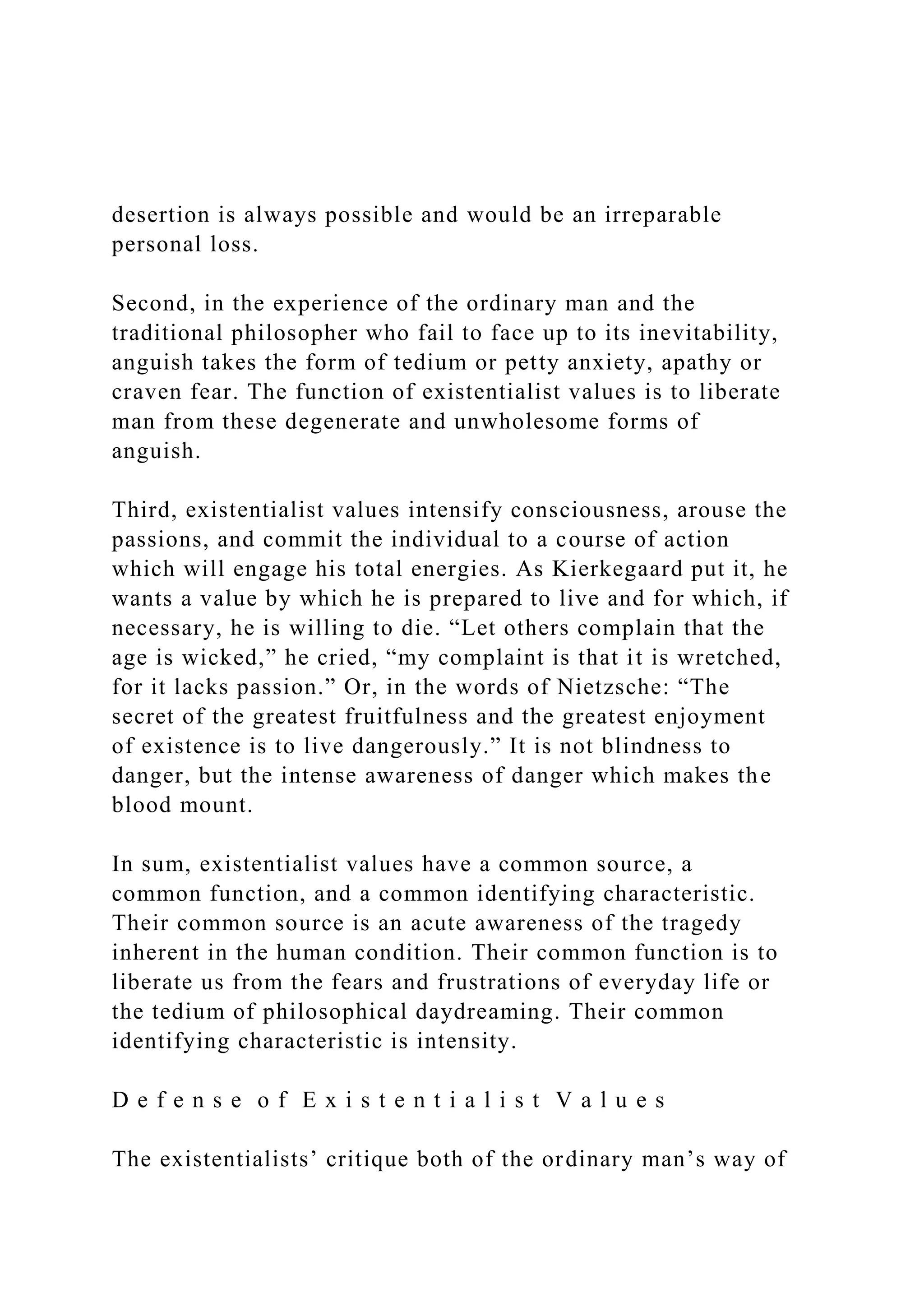 desertion is always possible and would be an irreparable
personal loss.
Second, in the experience of the ordinary man and the
traditional philosopher who fail to face up to its inevitability,
anguish takes the form of tedium or petty anxiety, apathy or
craven fear. The function of existentialist values is to liberate
man from these degenerate and unwholesome forms of
anguish.
Third, existentialist values intensify consciousness, arouse the
passions, and commit the individual to a course of action
which will engage his total energies. As Kierkegaard put it, he
wants a value by which he is prepared to live and for which, if
necessary, he is willing to die. “Let others complain that the
age is wicked,” he cried, “my complaint is that it is wretched,
for it lacks passion.” Or, in the words of Nietzsche: “The
secret of the greatest fruitfulness and the greatest enjoyment
of existence is to live dangerously.” It is not blindness to
danger, but the intense awareness of danger which makes the
blood mount.
In sum, existentialist values have a common source, a
common function, and a common identifying characteristic.
Their common source is an acute awareness of the tragedy
inherent in the human condition. Their common function is to
liberate us from the fears and frustrations of everyday life or
the tedium of philosophical daydreaming. Their common
identifying characteristic is intensity.
D e f e n s e o f E x i s t e n t i a l i s t V a l u e s
The existentialists’ critique both of the ordinary man’s way of
 