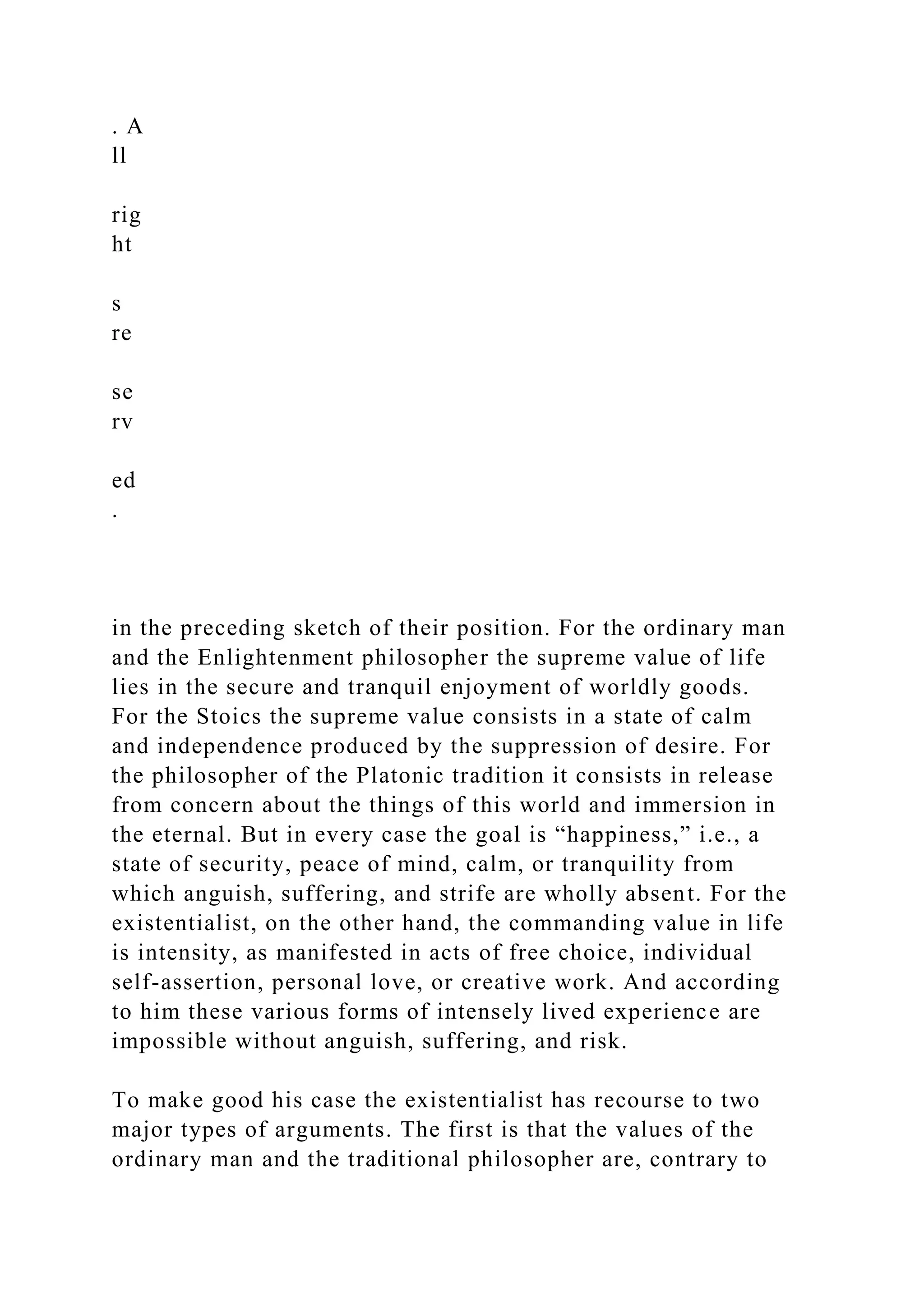 . A
ll
rig
ht
s
re
se
rv
ed
.
in the preceding sketch of their position. For the ordinary man
and the Enlightenment philosopher the supreme value of life
lies in the secure and tranquil enjoyment of worldly goods.
For the Stoics the supreme value consists in a state of calm
and independence produced by the suppression of desire. For
the philosopher of the Platonic tradition it consists in release
from concern about the things of this world and immersion in
the eternal. But in every case the goal is “happiness,” i.e., a
state of security, peace of mind, calm, or tranquility from
which anguish, suffering, and strife are wholly absent. For the
existentialist, on the other hand, the commanding value in life
is intensity, as manifested in acts of free choice, individual
self-assertion, personal love, or creative work. And according
to him these various forms of intensely lived experience are
impossible without anguish, suffering, and risk.
To make good his case the existentialist has recourse to two
major types of arguments. The first is that the values of the
ordinary man and the traditional philosopher are, contrary to
 