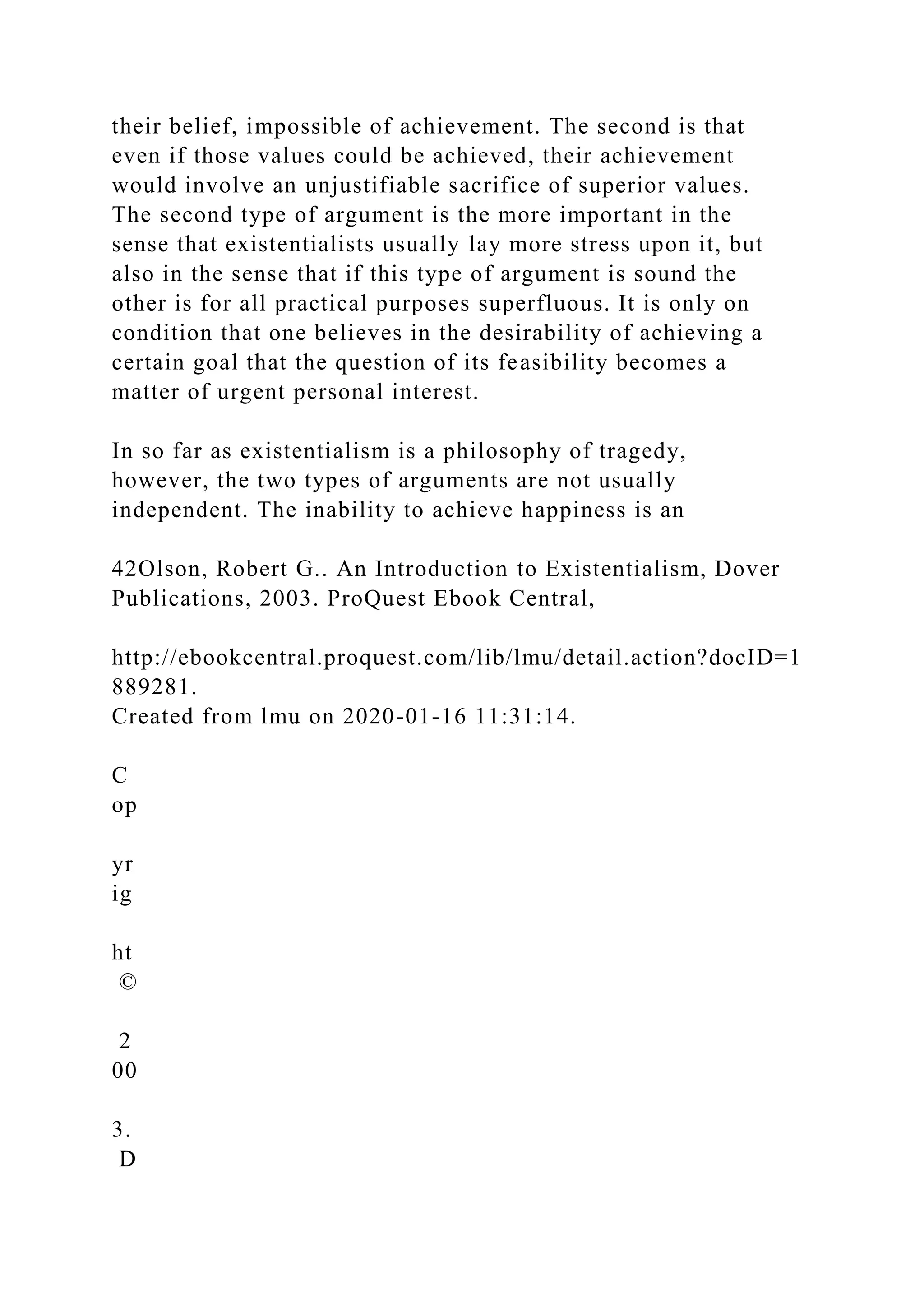 their belief, impossible of achievement. The second is that
even if those values could be achieved, their achievement
would involve an unjustifiable sacrifice of superior values.
The second type of argument is the more important in the
sense that existentialists usually lay more stress upon it, but
also in the sense that if this type of argument is sound the
other is for all practical purposes superfluous. It is only on
condition that one believes in the desirability of achieving a
certain goal that the question of its feasibility becomes a
matter of urgent personal interest.
In so far as existentialism is a philosophy of tragedy,
however, the two types of arguments are not usually
independent. The inability to achieve happiness is an
42Olson, Robert G.. An Introduction to Existentialism, Dover
Publications, 2003. ProQuest Ebook Central,
http://ebookcentral.proquest.com/lib/lmu/detail.action?docID=1
889281.
Created from lmu on 2020-01-16 11:31:14.
C
op
yr
ig
ht
©
2
00
3.
D
 