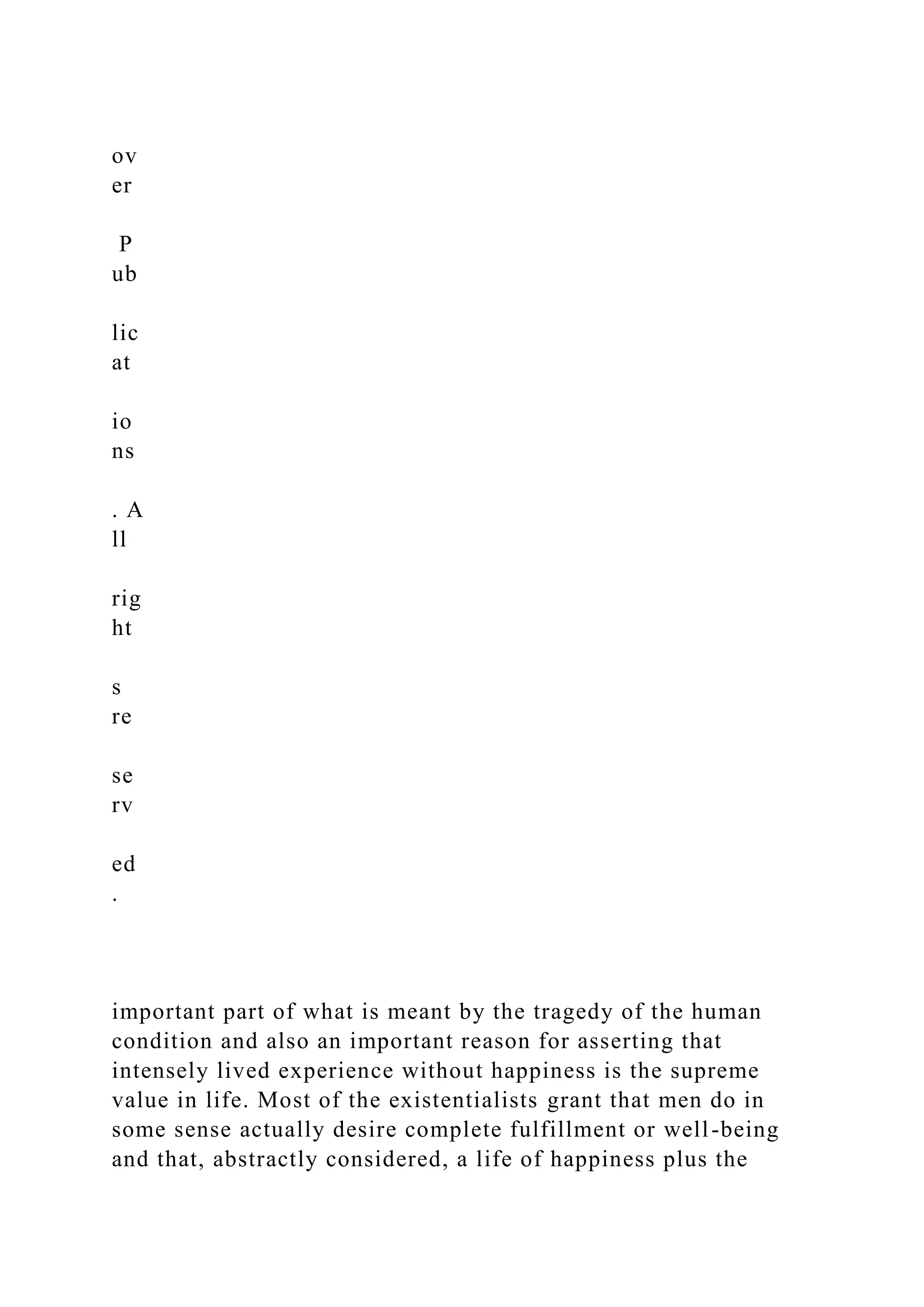 ov
er
P
ub
lic
at
io
ns
. A
ll
rig
ht
s
re
se
rv
ed
.
important part of what is meant by the tragedy of the human
condition and also an important reason for asserting that
intensely lived experience without happiness is the supreme
value in life. Most of the existentialists grant that men do in
some sense actually desire complete fulfillment or well-being
and that, abstractly considered, a life of happiness plus the
 