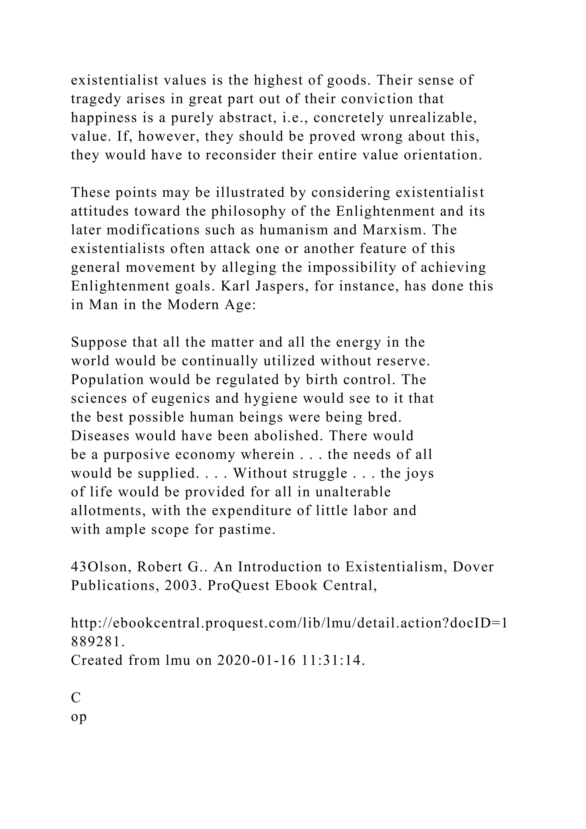 existentialist values is the highest of goods. Their sense of
tragedy arises in great part out of their conviction that
happiness is a purely abstract, i.e., concretely unrealizable,
value. If, however, they should be proved wrong about this,
they would have to reconsider their entire value orientation.
These points may be illustrated by considering existentialist
attitudes toward the philosophy of the Enlightenment and its
later modifications such as humanism and Marxism. The
existentialists often attack one or another feature of this
general movement by alleging the impossibility of achieving
Enlightenment goals. Karl Jaspers, for instance, has done this
in Man in the Modern Age:
Suppose that all the matter and all the energy in the
world would be continually utilized without reserve.
Population would be regulated by birth control. The
sciences of eugenics and hygiene would see to it that
the best possible human beings were being bred.
Diseases would have been abolished. There would
be a purposive economy wherein . . . the needs of all
would be supplied. . . . Without struggle . . . the joys
of life would be provided for all in unalterable
allotments, with the expenditure of little labor and
with ample scope for pastime.
43Olson, Robert G.. An Introduction to Existentialism, Dover
Publications, 2003. ProQuest Ebook Central,
http://ebookcentral.proquest.com/lib/lmu/detail.action?docID=1
889281.
Created from lmu on 2020-01-16 11:31:14.
C
op
 