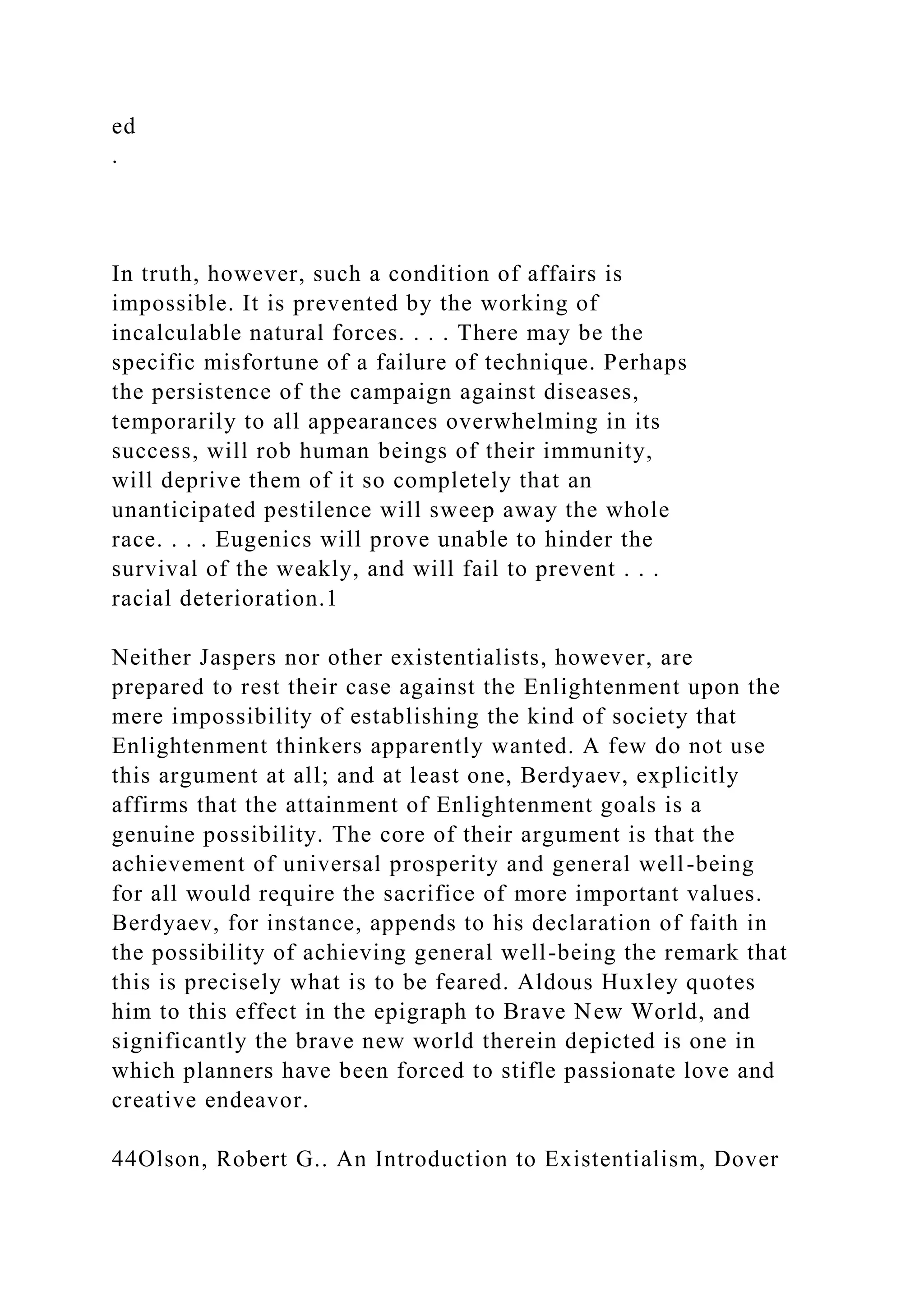 ed
.
In truth, however, such a condition of affairs is
impossible. It is prevented by the working of
incalculable natural forces. . . . There may be the
specific misfortune of a failure of technique. Perhaps
the persistence of the campaign against diseases,
temporarily to all appearances overwhelming in its
success, will rob human beings of their immunity,
will deprive them of it so completely that an
unanticipated pestilence will sweep away the whole
race. . . . Eugenics will prove unable to hinder the
survival of the weakly, and will fail to prevent . . .
racial deterioration.1
Neither Jaspers nor other existentialists, however, are
prepared to rest their case against the Enlightenment upon the
mere impossibility of establishing the kind of society that
Enlightenment thinkers apparently wanted. A few do not use
this argument at all; and at least one, Berdyaev, explicitly
affirms that the attainment of Enlightenment goals is a
genuine possibility. The core of their argument is that the
achievement of universal prosperity and general well-being
for all would require the sacrifice of more important values.
Berdyaev, for instance, appends to his declaration of faith in
the possibility of achieving general well-being the remark that
this is precisely what is to be feared. Aldous Huxley quotes
him to this effect in the epigraph to Brave New World, and
significantly the brave new world therein depicted is one in
which planners have been forced to stifle passionate love and
creative endeavor.
44Olson, Robert G.. An Introduction to Existentialism, Dover
 