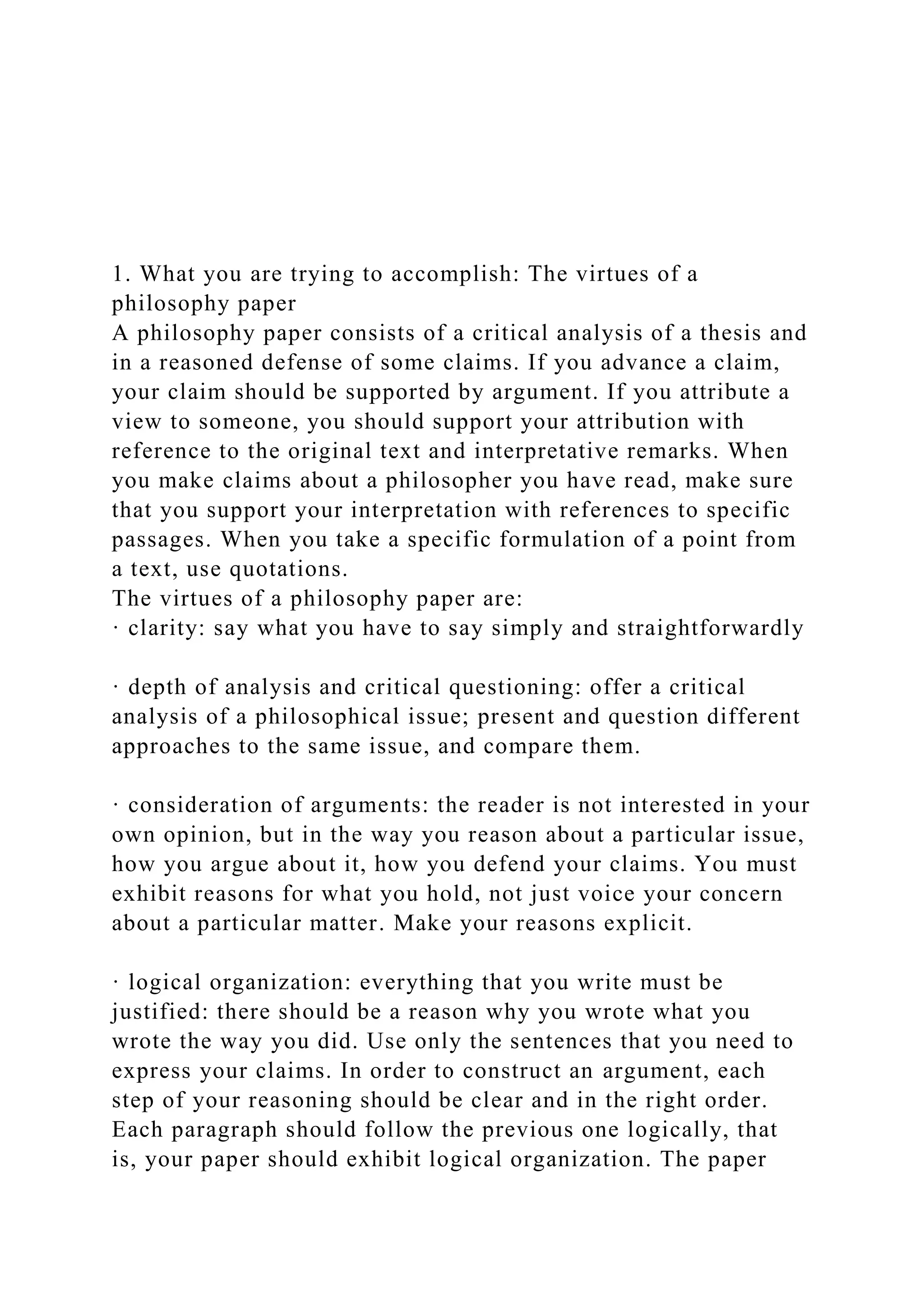 1. What you are trying to accomplish: The virtues of a
philosophy paper
A philosophy paper consists of a critical analysis of a thesis and
in a reasoned defense of some claims. If you advance a claim,
your claim should be supported by argument. If you attribute a
view to someone, you should support your attribution with
reference to the original text and interpretative remarks. When
you make claims about a philosopher you have read, make sure
that you support your interpretation with references to specific
passages. When you take a specific formulation of a point from
a text, use quotations.
The virtues of a philosophy paper are:
· clarity: say what you have to say simply and straightforwardly
· depth of analysis and critical questioning: offer a critical
analysis of a philosophical issue; present and question different
approaches to the same issue, and compare them.
· consideration of arguments: the reader is not interested in your
own opinion, but in the way you reason about a particular issue,
how you argue about it, how you defend your claims. You must
exhibit reasons for what you hold, not just voice your concern
about a particular matter. Make your reasons explicit.
· logical organization: everything that you write must be
justified: there should be a reason why you wrote what you
wrote the way you did. Use only the sentences that you need to
express your claims. In order to construct an argument, each
step of your reasoning should be clear and in the right order.
Each paragraph should follow the previous one logically, that
is, your paper should exhibit logical organization. The paper
 