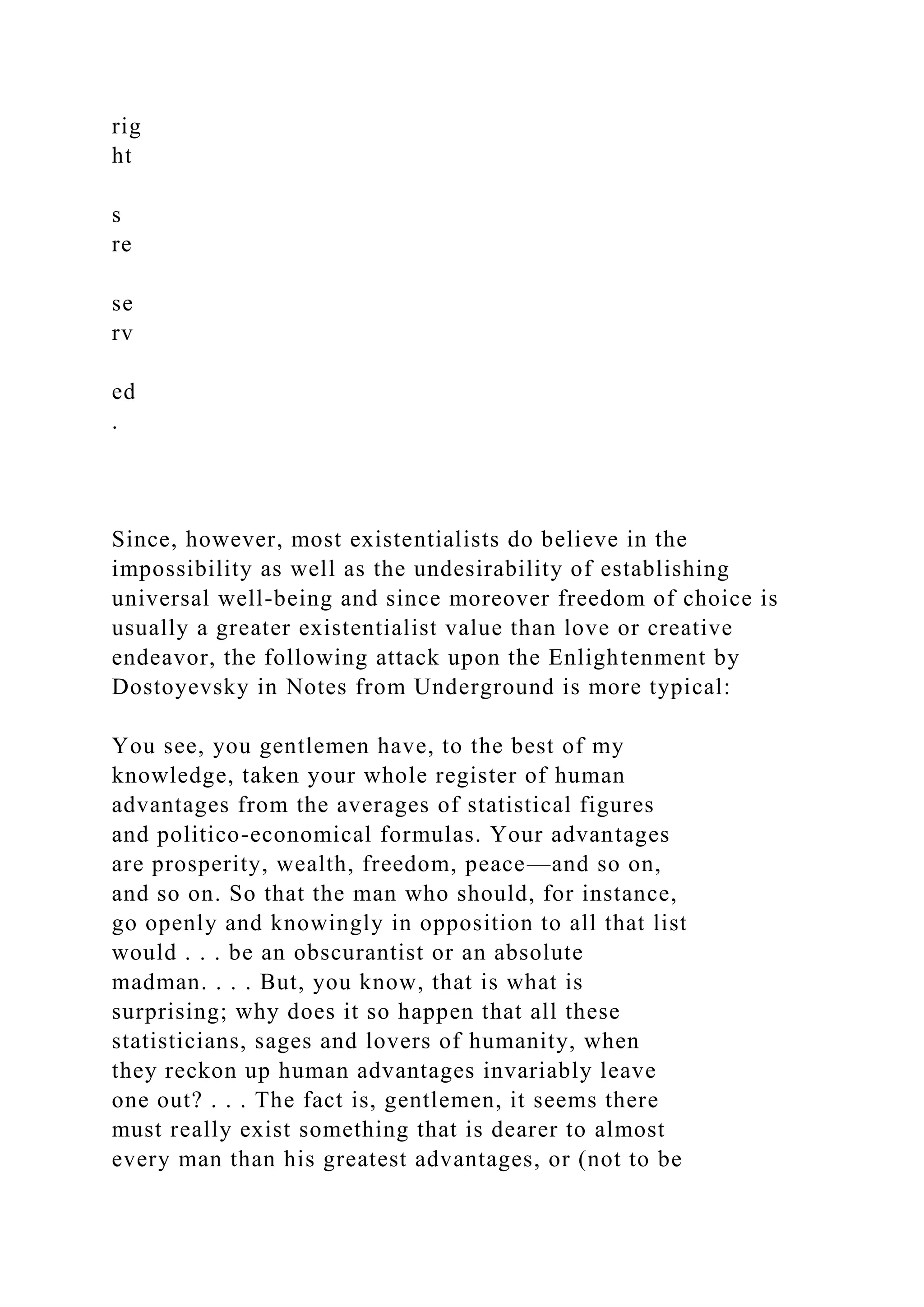 rig
ht
s
re
se
rv
ed
.
Since, however, most existentialists do believe in the
impossibility as well as the undesirability of establishing
universal well-being and since moreover freedom of choice is
usually a greater existentialist value than love or creative
endeavor, the following attack upon the Enlightenment by
Dostoyevsky in Notes from Underground is more typical:
You see, you gentlemen have, to the best of my
knowledge, taken your whole register of human
advantages from the averages of statistical figures
and politico-economical formulas. Your advantages
are prosperity, wealth, freedom, peace—and so on,
and so on. So that the man who should, for instance,
go openly and knowingly in opposition to all that list
would . . . be an obscurantist or an absolute
madman. . . . But, you know, that is what is
surprising; why does it so happen that all these
statisticians, sages and lovers of humanity, when
they reckon up human advantages invariably leave
one out? . . . The fact is, gentlemen, it seems there
must really exist something that is dearer to almost
every man than his greatest advantages, or (not to be
 