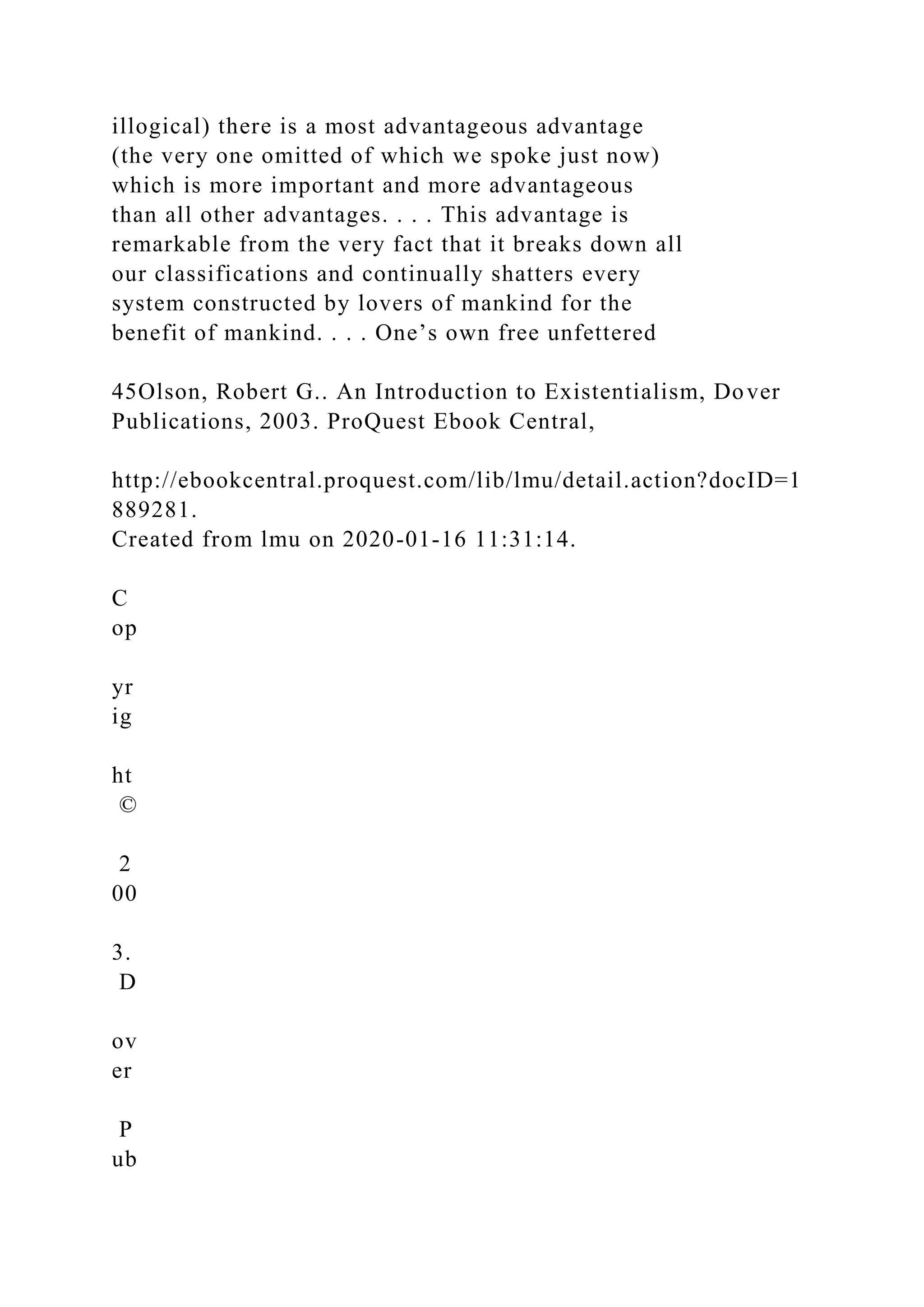 illogical) there is a most advantageous advantage
(the very one omitted of which we spoke just now)
which is more important and more advantageous
than all other advantages. . . . This advantage is
remarkable from the very fact that it breaks down all
our classifications and continually shatters every
system constructed by lovers of mankind for the
benefit of mankind. . . . One’s own free unfettered
45Olson, Robert G.. An Introduction to Existentialism, Dover
Publications, 2003. ProQuest Ebook Central,
http://ebookcentral.proquest.com/lib/lmu/detail.action?docID=1
889281.
Created from lmu on 2020-01-16 11:31:14.
C
op
yr
ig
ht
©
2
00
3.
D
ov
er
P
ub
 