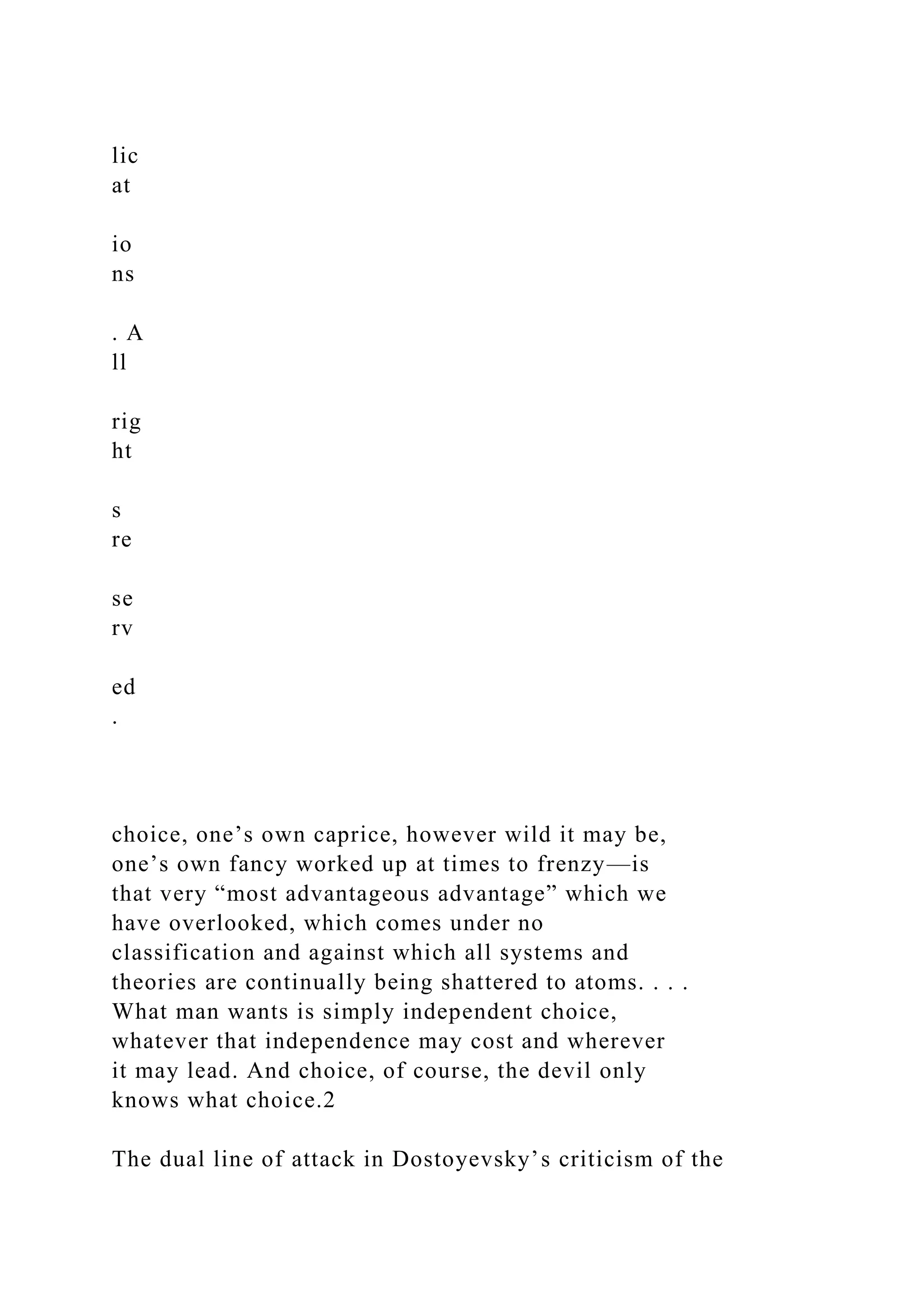 lic
at
io
ns
. A
ll
rig
ht
s
re
se
rv
ed
.
choice, one’s own caprice, however wild it may be,
one’s own fancy worked up at times to frenzy—is
that very “most advantageous advantage” which we
have overlooked, which comes under no
classification and against which all systems and
theories are continually being shattered to atoms. . . .
What man wants is simply independent choice,
whatever that independence may cost and wherever
it may lead. And choice, of course, the devil only
knows what choice.2
The dual line of attack in Dostoyevsky’s criticism of the
 