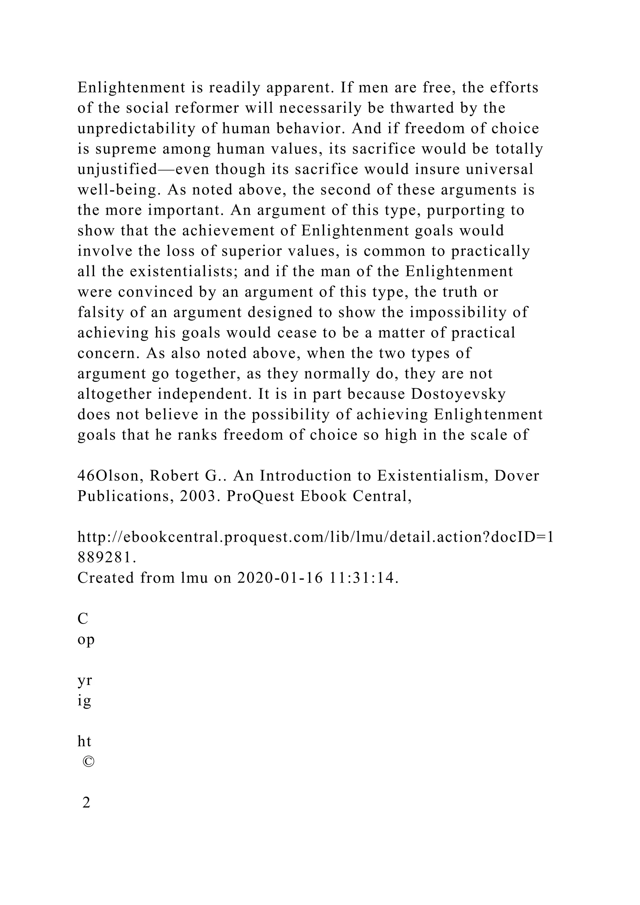 Enlightenment is readily apparent. If men are free, the efforts
of the social reformer will necessarily be thwarted by the
unpredictability of human behavior. And if freedom of choice
is supreme among human values, its sacrifice would be totally
unjustified—even though its sacrifice would insure universal
well-being. As noted above, the second of these arguments is
the more important. An argument of this type, purporting to
show that the achievement of Enlightenment goals would
involve the loss of superior values, is common to practically
all the existentialists; and if the man of the Enlightenment
were convinced by an argument of this type, the truth or
falsity of an argument designed to show the impossibility of
achieving his goals would cease to be a matter of practical
concern. As also noted above, when the two types of
argument go together, as they normally do, they are not
altogether independent. It is in part because Dostoyevsky
does not believe in the possibility of achieving Enlightenment
goals that he ranks freedom of choice so high in the scale of
46Olson, Robert G.. An Introduction to Existentialism, Dover
Publications, 2003. ProQuest Ebook Central,
http://ebookcentral.proquest.com/lib/lmu/detail.action?docID=1
889281.
Created from lmu on 2020-01-16 11:31:14.
C
op
yr
ig
ht
©
2
 