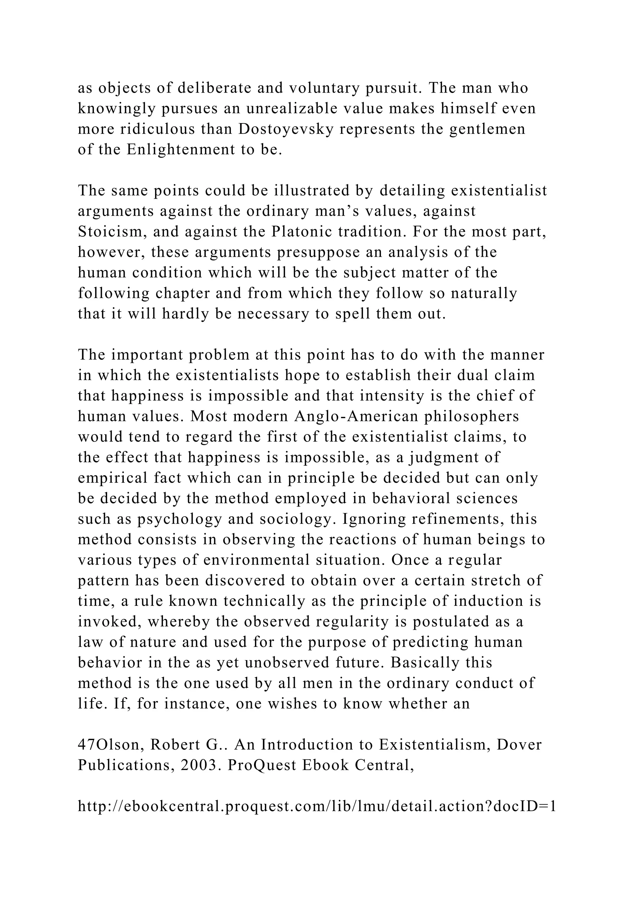 as objects of deliberate and voluntary pursuit. The man who
knowingly pursues an unrealizable value makes himself even
more ridiculous than Dostoyevsky represents the gentlemen
of the Enlightenment to be.
The same points could be illustrated by detailing existentialist
arguments against the ordinary man’s values, against
Stoicism, and against the Platonic tradition. For the most part,
however, these arguments presuppose an analysis of the
human condition which will be the subject matter of the
following chapter and from which they follow so naturally
that it will hardly be necessary to spell them out.
The important problem at this point has to do with the manner
in which the existentialists hope to establish their dual claim
that happiness is impossible and that intensity is the chief of
human values. Most modern Anglo-American philosophers
would tend to regard the first of the existentialist claims, to
the effect that happiness is impossible, as a judgment of
empirical fact which can in principle be decided but can only
be decided by the method employed in behavioral sciences
such as psychology and sociology. Ignoring refinements, this
method consists in observing the reactions of human beings to
various types of environmental situation. Once a regular
pattern has been discovered to obtain over a certain stretch of
time, a rule known technically as the principle of induction is
invoked, whereby the observed regularity is postulated as a
law of nature and used for the purpose of predicting human
behavior in the as yet unobserved future. Basically this
method is the one used by all men in the ordinary conduct of
life. If, for instance, one wishes to know whether an
47Olson, Robert G.. An Introduction to Existentialism, Dover
Publications, 2003. ProQuest Ebook Central,
http://ebookcentral.proquest.com/lib/lmu/detail.action?docID=1
 