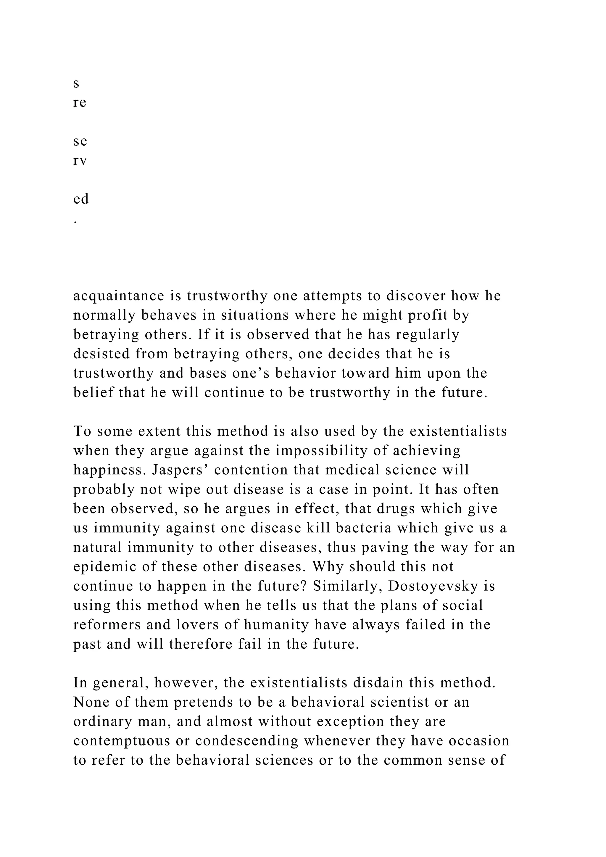 s
re
se
rv
ed
.
acquaintance is trustworthy one attempts to discover how he
normally behaves in situations where he might profit by
betraying others. If it is observed that he has regularly
desisted from betraying others, one decides that he is
trustworthy and bases one’s behavior toward him upon the
belief that he will continue to be trustworthy in the future.
To some extent this method is also used by the existentialists
when they argue against the impossibility of achieving
happiness. Jaspers’ contention that medical science will
probably not wipe out disease is a case in point. It has often
been observed, so he argues in effect, that drugs which give
us immunity against one disease kill bacteria which give us a
natural immunity to other diseases, thus paving the way for an
epidemic of these other diseases. Why should this not
continue to happen in the future? Similarly, Dostoyevsky is
using this method when he tells us that the plans of social
reformers and lovers of humanity have always failed in the
past and will therefore fail in the future.
In general, however, the existentialists disdain this method.
None of them pretends to be a behavioral scientist or an
ordinary man, and almost without exception they are
contemptuous or condescending whenever they have occasion
to refer to the behavioral sciences or to the common sense of
 