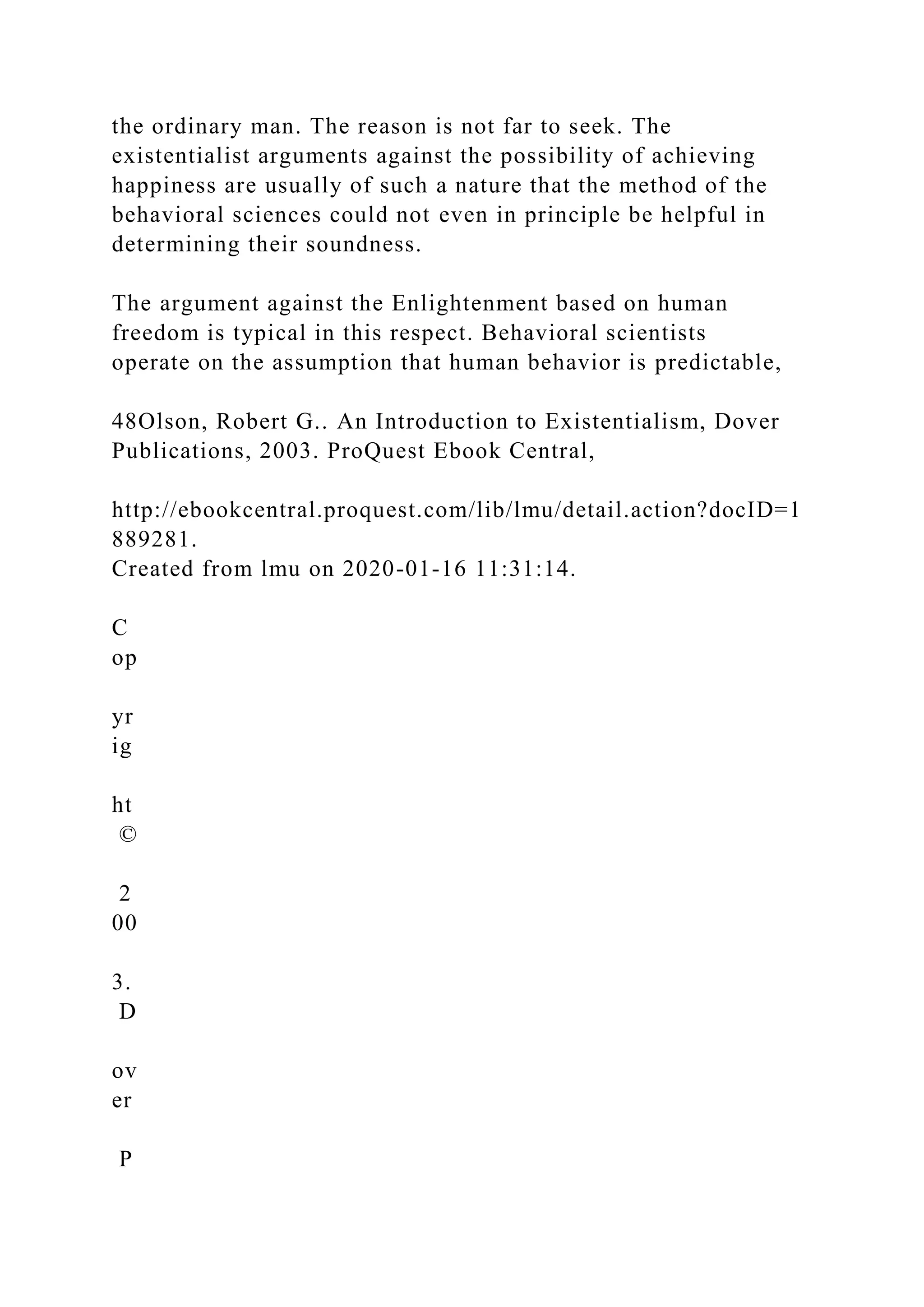 the ordinary man. The reason is not far to seek. The
existentialist arguments against the possibility of achieving
happiness are usually of such a nature that the method of the
behavioral sciences could not even in principle be helpful in
determining their soundness.
The argument against the Enlightenment based on human
freedom is typical in this respect. Behavioral scientists
operate on the assumption that human behavior is predictable,
48Olson, Robert G.. An Introduction to Existentialism, Dover
Publications, 2003. ProQuest Ebook Central,
http://ebookcentral.proquest.com/lib/lmu/detail.action?docID=1
889281.
Created from lmu on 2020-01-16 11:31:14.
C
op
yr
ig
ht
©
2
00
3.
D
ov
er
P
 