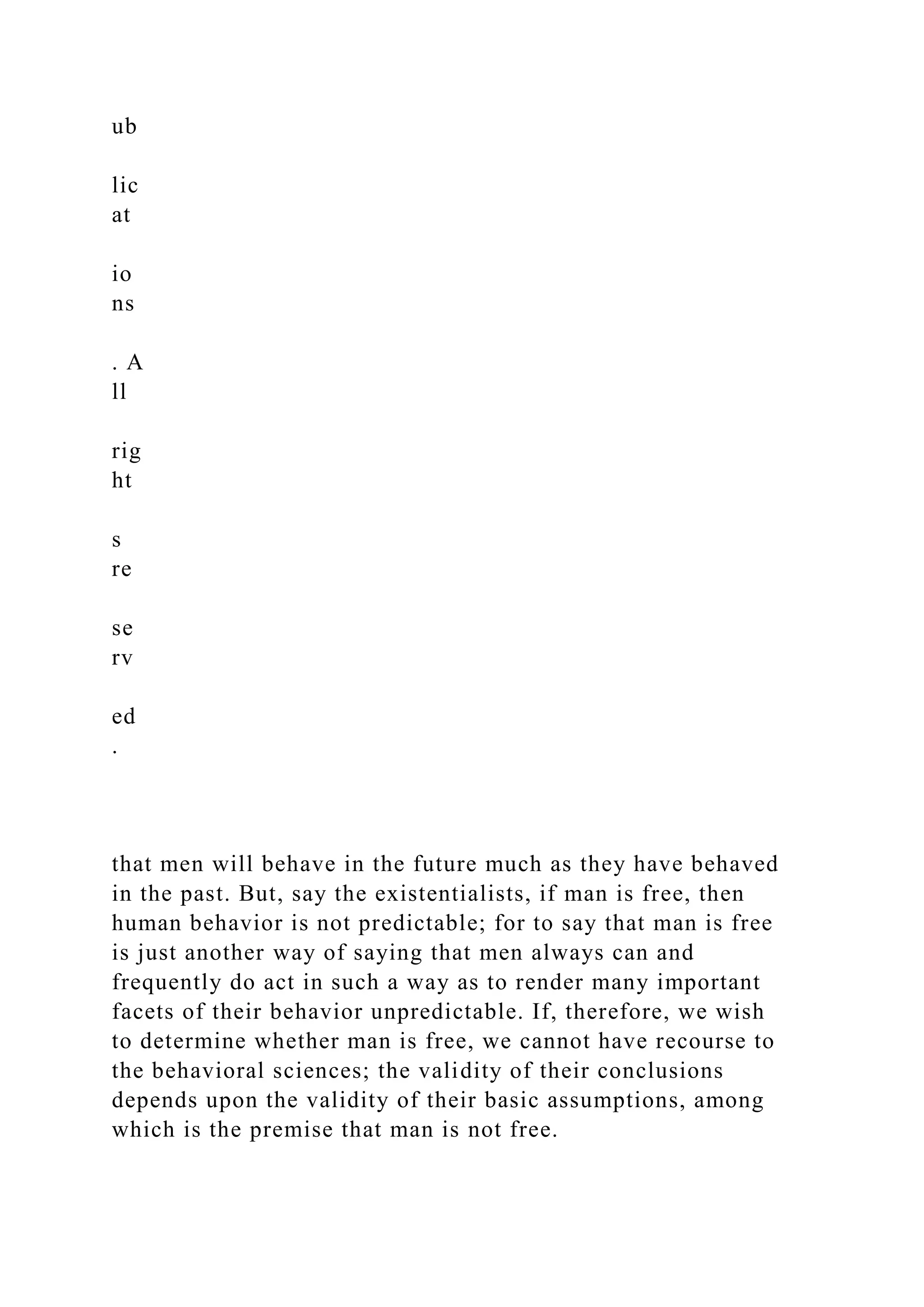 ub
lic
at
io
ns
. A
ll
rig
ht
s
re
se
rv
ed
.
that men will behave in the future much as they have behaved
in the past. But, say the existentialists, if man is free, then
human behavior is not predictable; for to say that man is free
is just another way of saying that men always can and
frequently do act in such a way as to render many important
facets of their behavior unpredictable. If, therefore, we wish
to determine whether man is free, we cannot have recourse to
the behavioral sciences; the validity of their conclusions
depends upon the validity of their basic assumptions, among
which is the premise that man is not free.
 