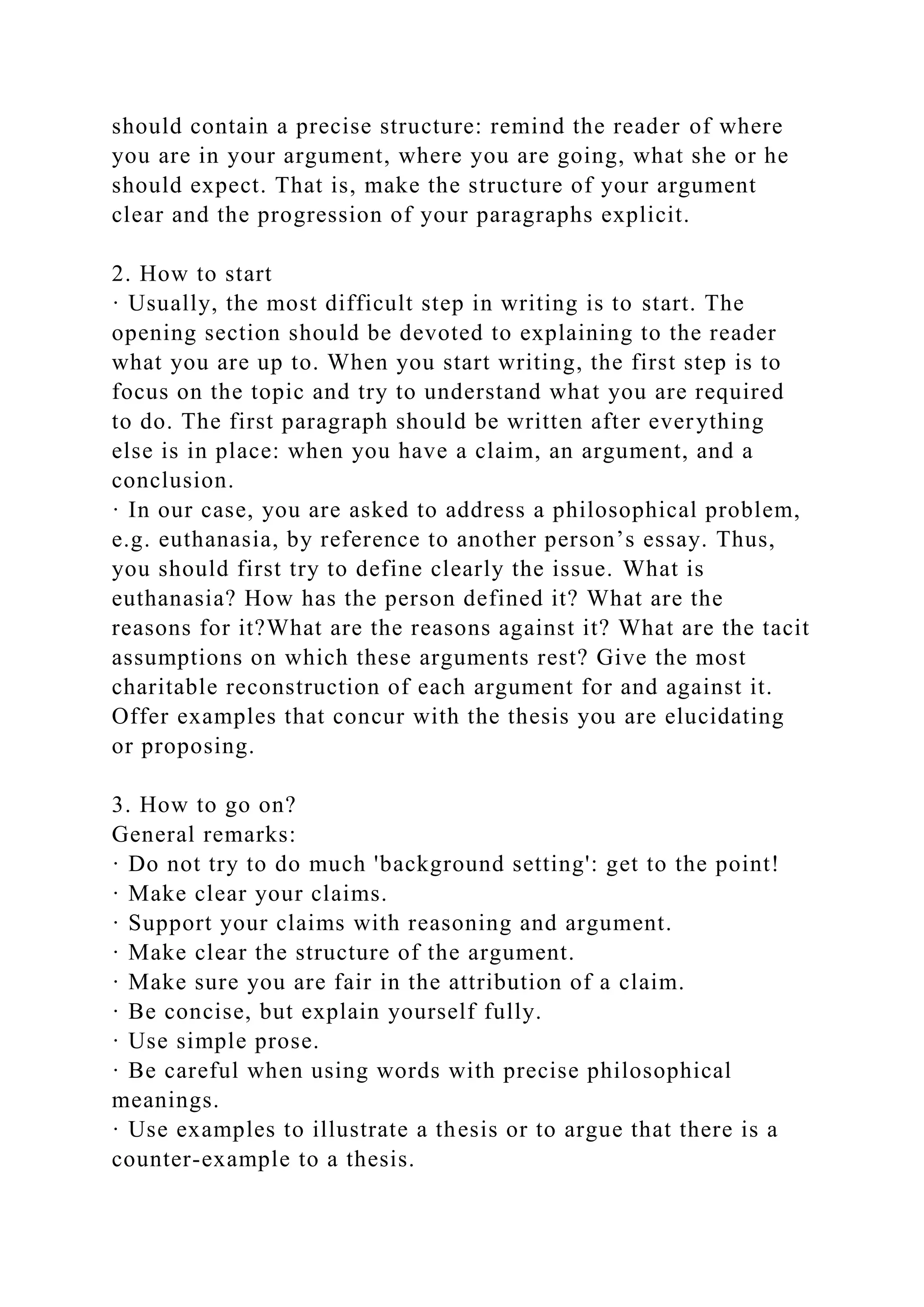 should contain a precise structure: remind the reader of where
you are in your argument, where you are going, what she or he
should expect. That is, make the structure of your argument
clear and the progression of your paragraphs explicit.
2. How to start
· Usually, the most difficult step in writing is to start. The
opening section should be devoted to explaining to the reader
what you are up to. When you start writing, the first step is to
focus on the topic and try to understand what you are required
to do. The first paragraph should be written after everything
else is in place: when you have a claim, an argument, and a
conclusion.
· In our case, you are asked to address a philosophical problem,
e.g. euthanasia, by reference to another person’s essay. Thus,
you should first try to define clearly the issue. What is
euthanasia? How has the person defined it? What are the
reasons for it?What are the reasons against it? What are the tacit
assumptions on which these arguments rest? Give the most
charitable reconstruction of each argument for and against it.
Offer examples that concur with the thesis you are elucidating
or proposing.
3. How to go on?
General remarks:
· Do not try to do much 'background setting': get to the point!
· Make clear your claims.
· Support your claims with reasoning and argument.
· Make clear the structure of the argument.
· Make sure you are fair in the attribution of a claim.
· Be concise, but explain yourself fully.
· Use simple prose.
· Be careful when using words with precise philosophical
meanings.
· Use examples to illustrate a thesis or to argue that there is a
counter-example to a thesis.
 