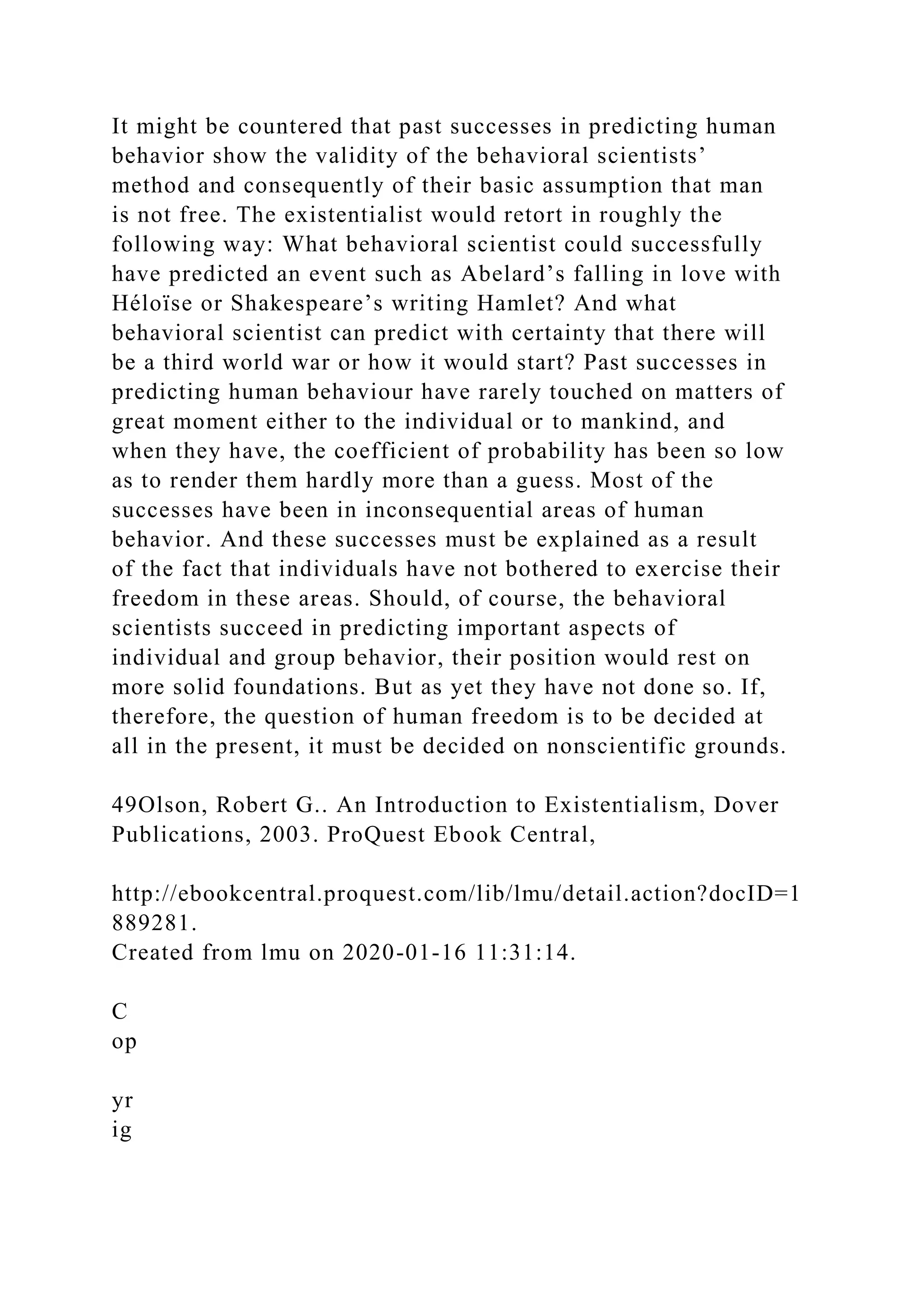 It might be countered that past successes in predicting human
behavior show the validity of the behavioral scientists’
method and consequently of their basic assumption that man
is not free. The existentialist would retort in roughly the
following way: What behavioral scientist could successfully
have predicted an event such as Abelard’s falling in love with
Héloïse or Shakespeare’s writing Hamlet? And what
behavioral scientist can predict with certainty that there will
be a third world war or how it would start? Past successes in
predicting human behaviour have rarely touched on matters of
great moment either to the individual or to mankind, and
when they have, the coefficient of probability has been so low
as to render them hardly more than a guess. Most of the
successes have been in inconsequential areas of human
behavior. And these successes must be explained as a result
of the fact that individuals have not bothered to exercise their
freedom in these areas. Should, of course, the behavioral
scientists succeed in predicting important aspects of
individual and group behavior, their position would rest on
more solid foundations. But as yet they have not done so. If,
therefore, the question of human freedom is to be decided at
all in the present, it must be decided on nonscientific grounds.
49Olson, Robert G.. An Introduction to Existentialism, Dover
Publications, 2003. ProQuest Ebook Central,
http://ebookcentral.proquest.com/lib/lmu/detail.action?docID=1
889281.
Created from lmu on 2020-01-16 11:31:14.
C
op
yr
ig
 
