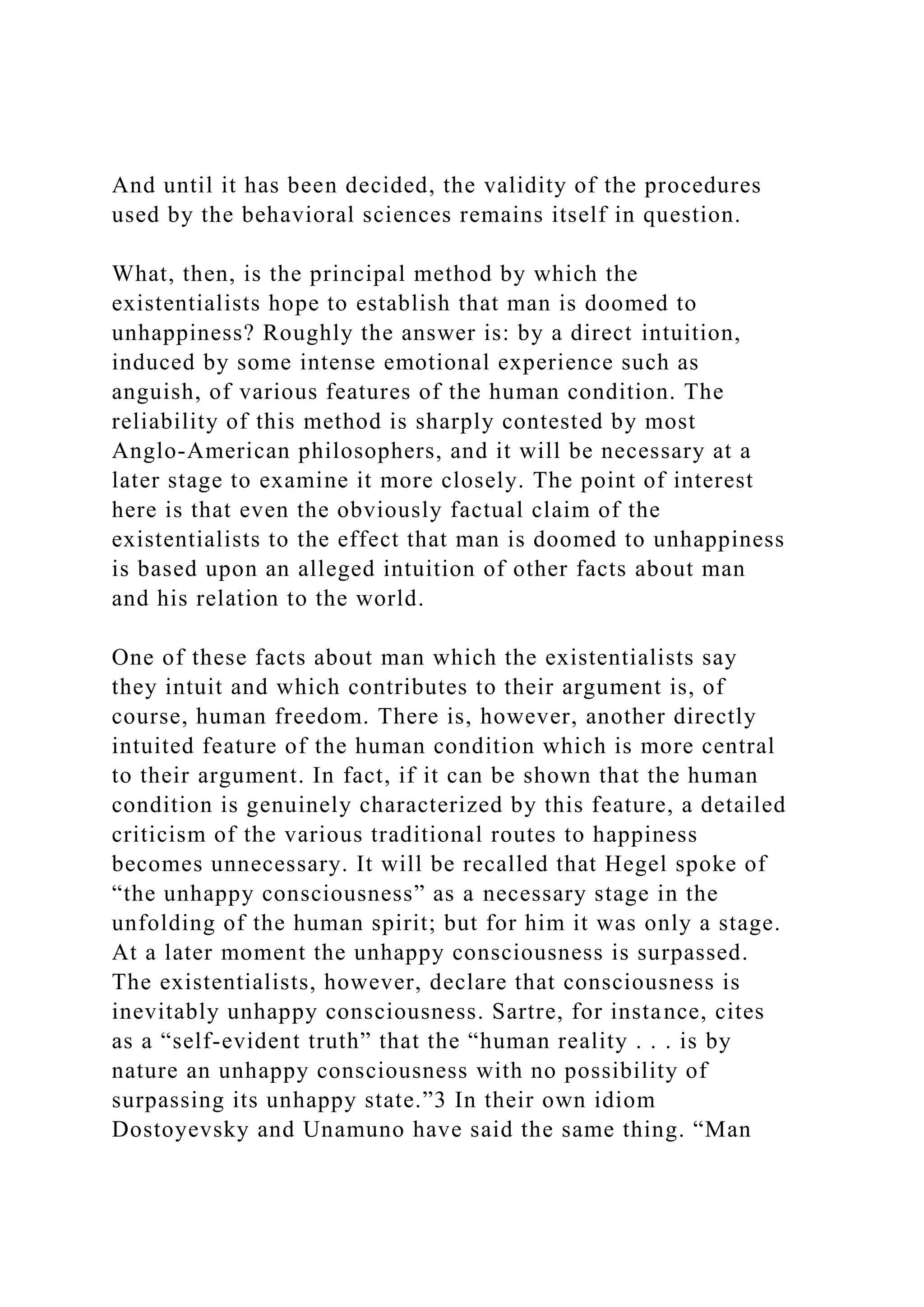 And until it has been decided, the validity of the procedures
used by the behavioral sciences remains itself in question.
What, then, is the principal method by which the
existentialists hope to establish that man is doomed to
unhappiness? Roughly the answer is: by a direct intuition,
induced by some intense emotional experience such as
anguish, of various features of the human condition. The
reliability of this method is sharply contested by most
Anglo-American philosophers, and it will be necessary at a
later stage to examine it more closely. The point of interest
here is that even the obviously factual claim of the
existentialists to the effect that man is doomed to unhappiness
is based upon an alleged intuition of other facts about man
and his relation to the world.
One of these facts about man which the existentialists say
they intuit and which contributes to their argument is, of
course, human freedom. There is, however, another directly
intuited feature of the human condition which is more central
to their argument. In fact, if it can be shown that the human
condition is genuinely characterized by this feature, a detailed
criticism of the various traditional routes to happiness
becomes unnecessary. It will be recalled that Hegel spoke of
“the unhappy consciousness” as a necessary stage in the
unfolding of the human spirit; but for him it was only a stage.
At a later moment the unhappy consciousness is surpassed.
The existentialists, however, declare that consciousness is
inevitably unhappy consciousness. Sartre, for instance, cites
as a “self-evident truth” that the “human reality . . . is by
nature an unhappy consciousness with no possibility of
surpassing its unhappy state.”3 In their own idiom
Dostoyevsky and Unamuno have said the same thing. “Man
 