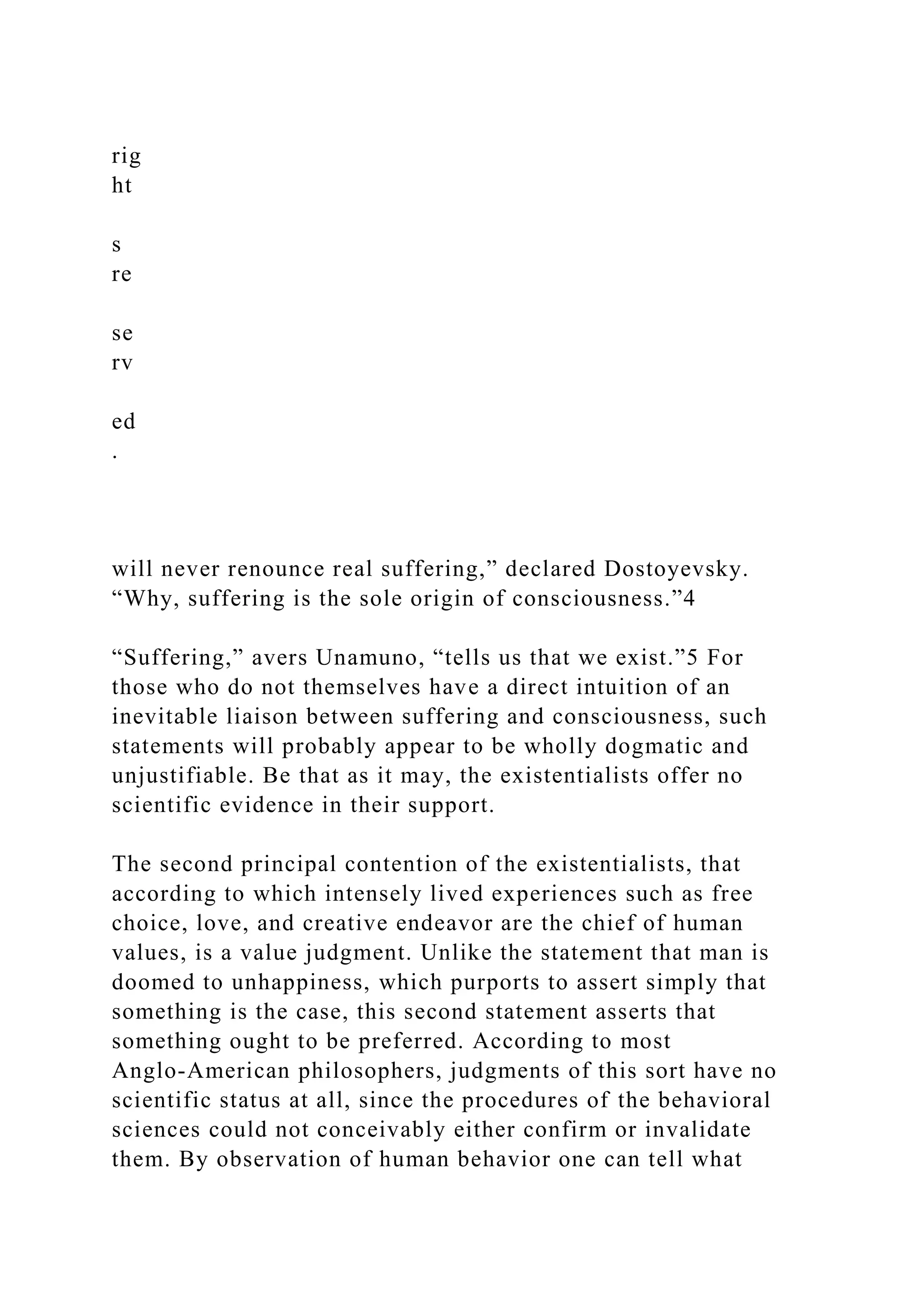 rig
ht
s
re
se
rv
ed
.
will never renounce real suffering,” declared Dostoyevsky.
“Why, suffering is the sole origin of consciousness.”4
“Suffering,” avers Unamuno, “tells us that we exist.”5 For
those who do not themselves have a direct intuition of an
inevitable liaison between suffering and consciousness, such
statements will probably appear to be wholly dogmatic and
unjustifiable. Be that as it may, the existentialists offer no
scientific evidence in their support.
The second principal contention of the existentialists, that
according to which intensely lived experiences such as free
choice, love, and creative endeavor are the chief of human
values, is a value judgment. Unlike the statement that man is
doomed to unhappiness, which purports to assert simply that
something is the case, this second statement asserts that
something ought to be preferred. According to most
Anglo-American philosophers, judgments of this sort have no
scientific status at all, since the procedures of the behavioral
sciences could not conceivably either confirm or invalidate
them. By observation of human behavior one can tell what
 