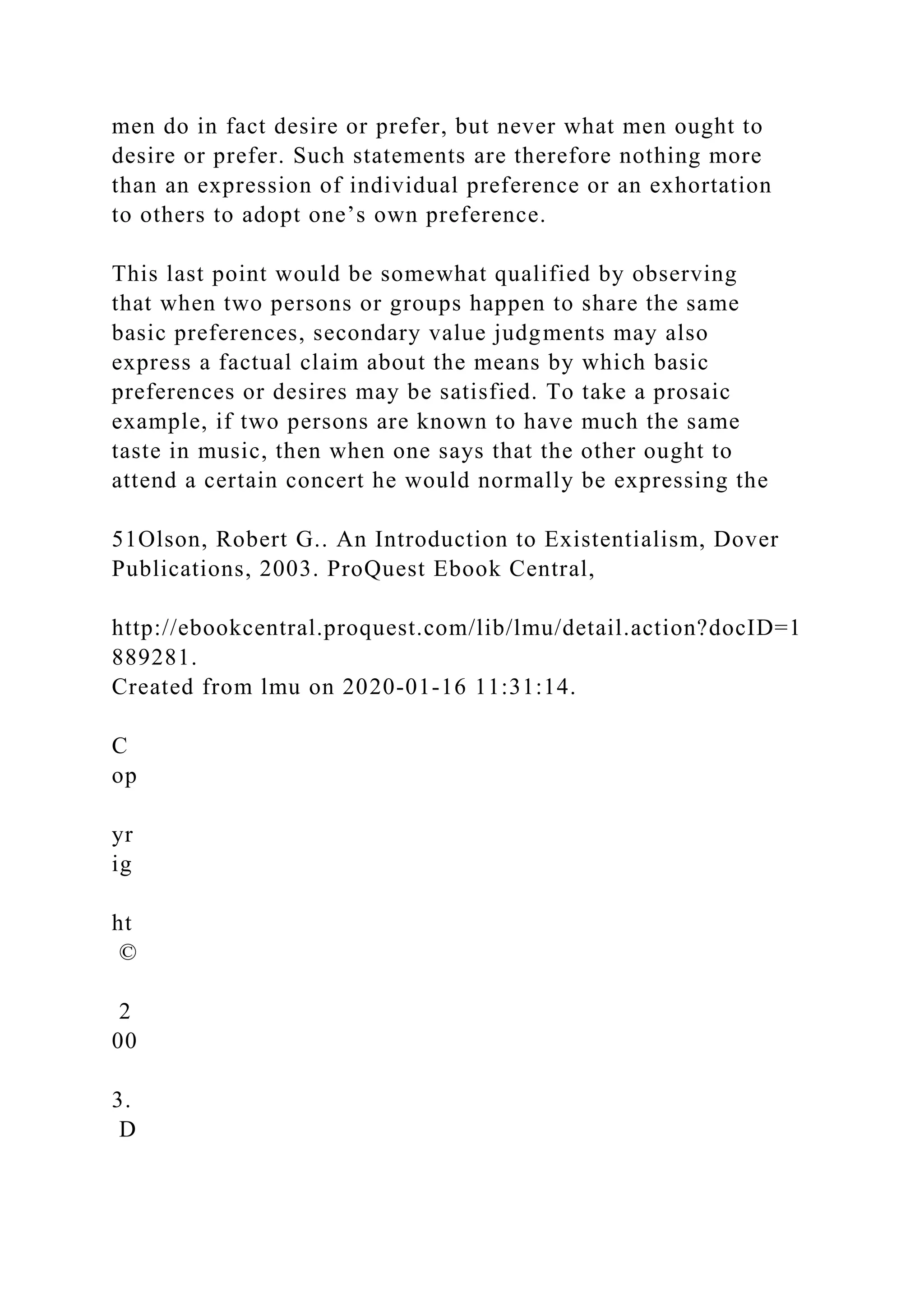 men do in fact desire or prefer, but never what men ought to
desire or prefer. Such statements are therefore nothing more
than an expression of individual preference or an exhortation
to others to adopt one’s own preference.
This last point would be somewhat qualified by observing
that when two persons or groups happen to share the same
basic preferences, secondary value judgments may also
express a factual claim about the means by which basic
preferences or desires may be satisfied. To take a prosaic
example, if two persons are known to have much the same
taste in music, then when one says that the other ought to
attend a certain concert he would normally be expressing the
51Olson, Robert G.. An Introduction to Existentialism, Dover
Publications, 2003. ProQuest Ebook Central,
http://ebookcentral.proquest.com/lib/lmu/detail.action?docID=1
889281.
Created from lmu on 2020-01-16 11:31:14.
C
op
yr
ig
ht
©
2
00
3.
D
 