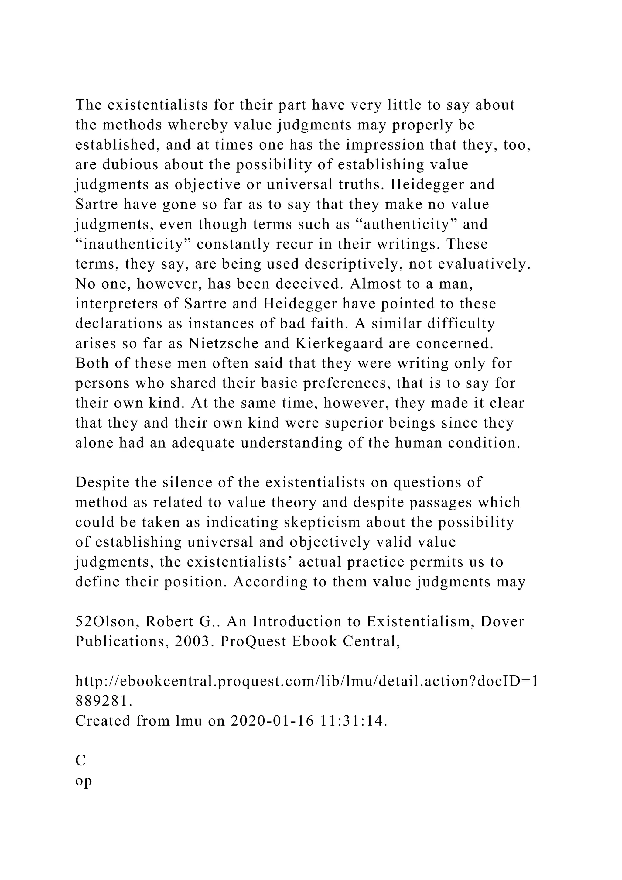 The existentialists for their part have very little to say about
the methods whereby value judgments may properly be
established, and at times one has the impression that they, too,
are dubious about the possibility of establishing value
judgments as objective or universal truths. Heidegger and
Sartre have gone so far as to say that they make no value
judgments, even though terms such as “authenticity” and
“inauthenticity” constantly recur in their writings. These
terms, they say, are being used descriptively, not evaluatively.
No one, however, has been deceived. Almost to a man,
interpreters of Sartre and Heidegger have pointed to these
declarations as instances of bad faith. A similar difficulty
arises so far as Nietzsche and Kierkegaard are concerned.
Both of these men often said that they were writing only for
persons who shared their basic preferences, that is to say for
their own kind. At the same time, however, they made it clear
that they and their own kind were superior beings since they
alone had an adequate understanding of the human condition.
Despite the silence of the existentialists on questions of
method as related to value theory and despite passages which
could be taken as indicating skepticism about the possibility
of establishing universal and objectively valid value
judgments, the existentialists’ actual practice permits us to
define their position. According to them value judgments may
52Olson, Robert G.. An Introduction to Existentialism, Dover
Publications, 2003. ProQuest Ebook Central,
http://ebookcentral.proquest.com/lib/lmu/detail.action?docID=1
889281.
Created from lmu on 2020-01-16 11:31:14.
C
op
 