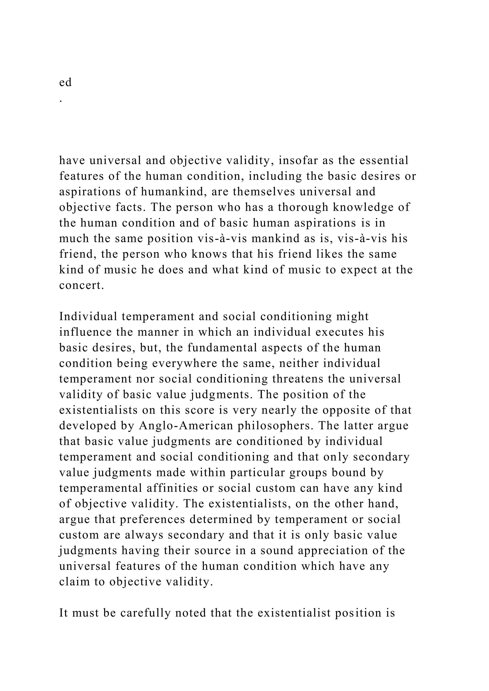 ed
.
have universal and objective validity, insofar as the essential
features of the human condition, including the basic desires or
aspirations of humankind, are themselves universal and
objective facts. The person who has a thorough knowledge of
the human condition and of basic human aspirations is in
much the same position vis-à-vis mankind as is, vis-à-vis his
friend, the person who knows that his friend likes the same
kind of music he does and what kind of music to expect at the
concert.
Individual temperament and social conditioning might
influence the manner in which an individual executes his
basic desires, but, the fundamental aspects of the human
condition being everywhere the same, neither individual
temperament nor social conditioning threatens the universal
validity of basic value judgments. The position of the
existentialists on this score is very nearly the opposite of that
developed by Anglo-American philosophers. The latter argue
that basic value judgments are conditioned by individual
temperament and social conditioning and that only secondary
value judgments made within particular groups bound by
temperamental affinities or social custom can have any kind
of objective validity. The existentialists, on the other hand,
argue that preferences determined by temperament or social
custom are always secondary and that it is only basic value
judgments having their source in a sound appreciation of the
universal features of the human condition which have any
claim to objective validity.
It must be carefully noted that the existentialist position is
 