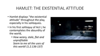 HAMLET: THE EXISTENTIAL ATTITUDE
• Hamlet displays "the existential
attitude" throughout the play,
especially in his soliloquies.
• In his first soliloquy of Act I, he
contemplates the absurdity of
the world,
• How weary, stale, flat and
unprofitable
Seem to me all the uses of
this world! (1.2.136-137)
 