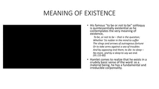MEANING OF EXISTENCE
• His famous "to be or not to be" soliloquy
is quintessentially existential as he
contemplates the very meaning of
existence,
To be, or not to be – that is the question;
Whether ’tis nobler in the mind to suffer
The slings and arrows of outrageous fortune
Or to take arms against a sea of troubles
And by opposing end them; to die: to sleep –
No more, and by a sleep to say we end.
(III.i.55-60)
• Hamlet comes to realize that he exists in a
crudely basic sense of the word: as a
material being, he has a fundamental and
irreducible corporeality.
 