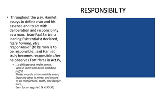 RESPONSIBILITY
• Throughout the play, Hamlet
essays to define man and his
essence and to act with
deliberation and responsibility
as a man. Jean-Paul Sartre, a
leading Existentialist declared,
"Etre homme, etre
responsable" [to be man is to
be responsible], and Hamlet
truly becomes responsible after
he observes Fortinbras in Act IV,
• ...a delicate and tender prince,
Whose spirit with divine ambition
puff'd,
Makes mouths at the invisible event,
Exposing what is mortal and unsure
To all that fortune, death, and danger
dare,
Even for an eggshell. (4.4.50-55)
 