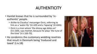 AUTHENTICITY
• Hamlet knows that he is surrounded by ‘in-
authentic’ people.
• dislike to Claudius’ messenger Osric, referring to
him as a ‘water-fly’ (V.ii.69) and a ‘lapwing’ (V.ii165).
• Osric is a man whom ‘the drossy age dotes on’
(V.ii.169), says Hamlet, because he plays ‘the tune of
the time’ (V.ii.169-70).
• He condemns the customary wedding revelries
that result in Denmark being ‘traduced and
taxed’ (I.iv.18)
 