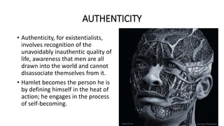 AUTHENTICITY
• Authenticity, for existentialists,
involves recognition of the
unavoidably inauthentic quality of
life, awareness that men are all
drawn into the world and cannot
disassociate themselves from it.
• Hamlet becomes the person he is
by defining himself in the heat of
action; he engages in the process
of self-becoming.
 