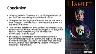 Conclusion
• The play, Hamlet functions as a terrifying reminder of
our own existential fragility and vulnerability.
• The speeches and sayings of Hamlet are ‘as real as our
own thoughts. Their reality is in the reader’s mind. It is
we who are Hamlet’
• “We need to assert ourselves and read Shakespeare as
strenuously as we can, while knowing that his plays will
read us more energetically still. They read us
definitively” (Bloom, 1999)
• Shakespeare’s interest in existential concerns is a
fundamental aspect of his continuing appeal. His plays
have something to say about the experience of being
human, and we have something to learn from such
existential explorations.
 