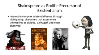 Shakespeare as Prolific Precursor of
Existentialism
• Interest in complex existential issues through
highlighting characters that experience
themselves as divided, damaged, and even
dissolved.
 