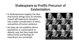 • In Shakespearean tragedy, the idea
that human beings have an intimate,
inward self-experience broadens
into a wider consideration of ethics
and politics of human existence.
• His plays do not establish ethical
boundaries in a prescriptive or
didactic way, but they imply that
ethical limits and feelings of
inwardness are connected.
Shakespeare as Prolific Precursor of
Existentialism
 