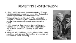 REVISITING EXISTENTIALISM
• Existentialism holds that every person exists first and
his nature, or essence, comes about later through the
manner by which he chooses to live his life.
• This starting point is often called "the existential
attitude," a sense of distress and confusion as one is
faced with an apparently absurd, or meaningless
world.
• In this absurdity, then, man must create his own
essence, and in so doing he must be responsible for
this essence; he cannot blame his actions on his
nature.
• While this responsibility for one's actions brings about
anguish in each person, the freedom to become what
one chooses is also liberating.
 