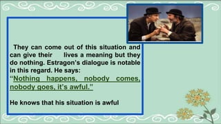 They can come out of this situation and
can give their lives a meaning but they
do nothing. Estragon’s dialogue is notable
in this regard. He says:
“Nothing happens, nobody comes,
nobody goes, it’s awful.”
He knows that his situation is awful
 