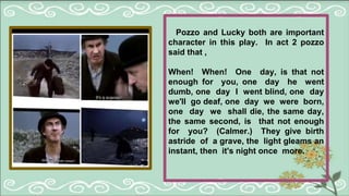 Pozzo and Lucky both are important
character in this play. In act 2 pozzo
said that ,
When! When! One day, is that not
enough for you, one day he went
dumb, one day I went blind, one day
we'll go deaf, one day we were born,
one day we shall die, the same day,
the same second, is that not enough
for you? (Calmer.) They give birth
astride of a grave, the light gleams an
instant, then it's night once more.
 